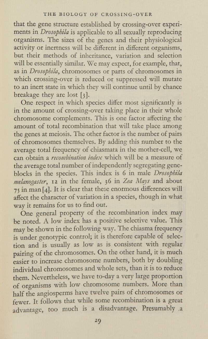 THE BIOLOGY OF CROSSING-OVER that the gene structure established by crossing-over experi¬ ments in Drosophila is applicable to all sexually reproducing organisms. The sizes of the genes and their physiological activity or inertness will be different in different organisms, but their methods of inheritance, variation and selection will be essentially similar. We may expect, for example, that, as in Drosophila^ chromosomes or parts of chromosomes in which crossing-over is reduced or suppressed will mutate to an inert state in which they will continue until by chance breakage they are lost [3]. One respect in which species differ most significantly is in the amount of crossing-over taking place in their whole chromosome complements. This is one factor affecting the amount of total recombination that will take place among the genes at meiosis. The other factor is the number of pairs of chromosomes themselves. By adding this number to the average total frequency of chiasmata in the mother-cell, we can obtain a recombination index wliich will be a measure of the average total number of independently segregating gene- blocks in the species. This index is 6 in male Drosophila melanogaster, 12 in the female, 36 in Zea Mays and about 75 in man [4]. It is clear that these enormous differences will affect the character of variation in a species, though in what way it remains for us to find out. One general property of the recombination index may be noted. A low index has a positive selective value. Tliis may be shown in the following way. The chiasma frequency is under genotypic control; it is therefore capable of selec¬ tion and is usually as low as is consistent with regular pairing of the chromosomes. On the other hand, it is much easier to increase chromosome numbers, both by doubling individual chromosomes and whole sets, than it is to reduce them. Nevertheless, we have to-day a very large proportion of organisms with low chromosome numbers. More than half the angiosperms have twelve pairs of chromosomes or fewer. It follows that while some recombination is a great advantage, too much is a disadvantage. Presumably ¿9