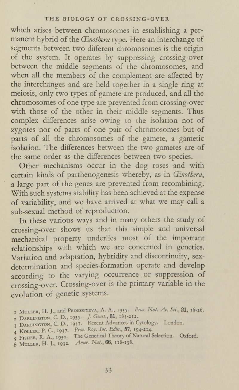 THE BIOLOGY OF CROSSING-OVER which arises between chromosomes in establishing a per¬ manent hybrid of the Œnothera type. Here an interchange of segments between two different chromosomes is the origin of the system. It operates by suppressing crossing-over between the middle segments of the chromosomes, and when all the members of the complement are affected by the interchanges and are held together in a single ring at meiosis, only two types of gamete are produced, and all the chromosomes of one type are prevented from crossing-over with those of the other in their middle segments. Thus complex differences arise owing to the isolation not of zygotes nor of parts of one pair of chromosomes but of parts of all the chromosomes of the gamete, a gametic isolation. The differences between the two gametes are of the same order as the differences between two species. Other mechanisms occur in the dog roses and with certain kinds of parthenogenesis whereby, as in (linothera^ a large part of the genes are prevented from recombining. With such systems stability has been achieved at the expense of variability, and we have arrived at what we may call a sub-sexual method of reproduction. In these various ways and in many others the study of crossing-over shows us that this simple and universal mechanical property underlies most of the important relationships with wliich we are concerned in genetics. Variation and adaptation, hybridity and discontinuity, sex- determination and species-formation operate and develop according to the varying occurrence or suppression of crossing-over. Crossing-over is the primary variable in the evolution of genetic systems. 1 muller, H. J., and Prokofyeva, a. a., 1935. Proc. Nat. Ac. Sci., 21, 16-26. 2 Darlington, C. D., I935' J- Cemt., 31, 185-212. 3 Darlington, C. D., i937- Recent Advances in Cytology. London. 4 Koller, P. C., 1937- 57, 194-214- 5 Fisher, R. A., 1930. The Gcnetical Theory- of Natural Selection. Oxfotd. 6 Muller, H. J., 1932- 66, 118-138. 33