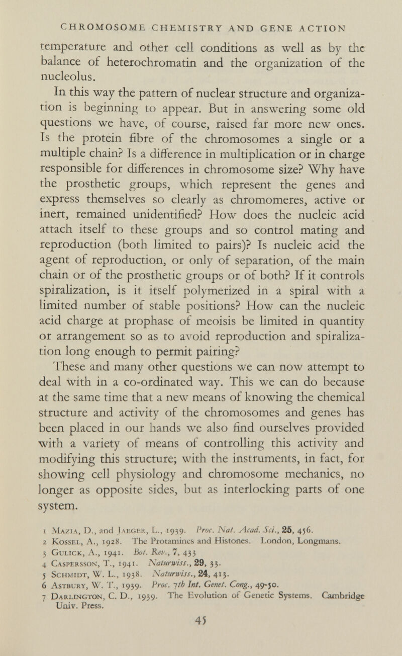 CHROMOSOME CHEMISTRY AND GENE ACTION temperature and other cell conditions as well as by the balance of heterochromatin and the organization of the nucleolus. In this way the pattern of nuclear structure and organiza¬ tion is beginning to appear. But in answering some old questions we have, of course, raised far more new ones. Is the protein fibre of the chromosomes a single or a multiple chain? 1 s a difference in multiplication or in charge responsible for differences in chromosome size? Why have the prosthetic groups, which represent the genes and express themselves so clearly as chromomeres, active or inert, remained unidentified? How does the nucleic acid attach itself to these groups and so control mating and reproduction (both limited to pairs)? Is nucleic acid the agent of reproduction, or only of separation, of the main chain or of the prosthetic groups or of both? If it controls spiralization, is it itself polymerized in a spiral with a limited number of stable positions? How can the nucleic acid charge at prophase of meoisis be limited in quantity or arrangement so as to avoid reproduction and spiraliza¬ tion long enough to permit pairing? These and many other questions we can now attempt to deal with in a co-ordinated way. This we can do because at the same time that a new means of knowing the chemical structure and activity of the chromosomes and genes has been placed in our hands we also find ourselves provided with a variety of means of controlling this activity and modifying this structure; with the instruments, in fact, for showing cell physiology and chromosome mechanics, no longer as opposite sides, but as interlocking parts of one system. 1 Mazia, D., and Jakglk, 1939. Pror. Nat. Acad. Sci., 25, 456. 2 KossEL, A., 1928. The Protamines and Histones. London, Longmans. 3 Gulick, Л., 1941. Во/. Rei'., 7, 435 4 Casi'Erssok, t., 1941. Naíurwiss., 29, 33. 5 Schmidt, W. L., 1938. Natttrwiss., 24, 413. 6 Astbürv, W. г., 1939. Proc. •]th Int. Genei. Cong., 49-Jo. 7 Darlington, С. D., 1939. The Evolution of Genetic Systems. Cambridge Uoiv. Press. 45