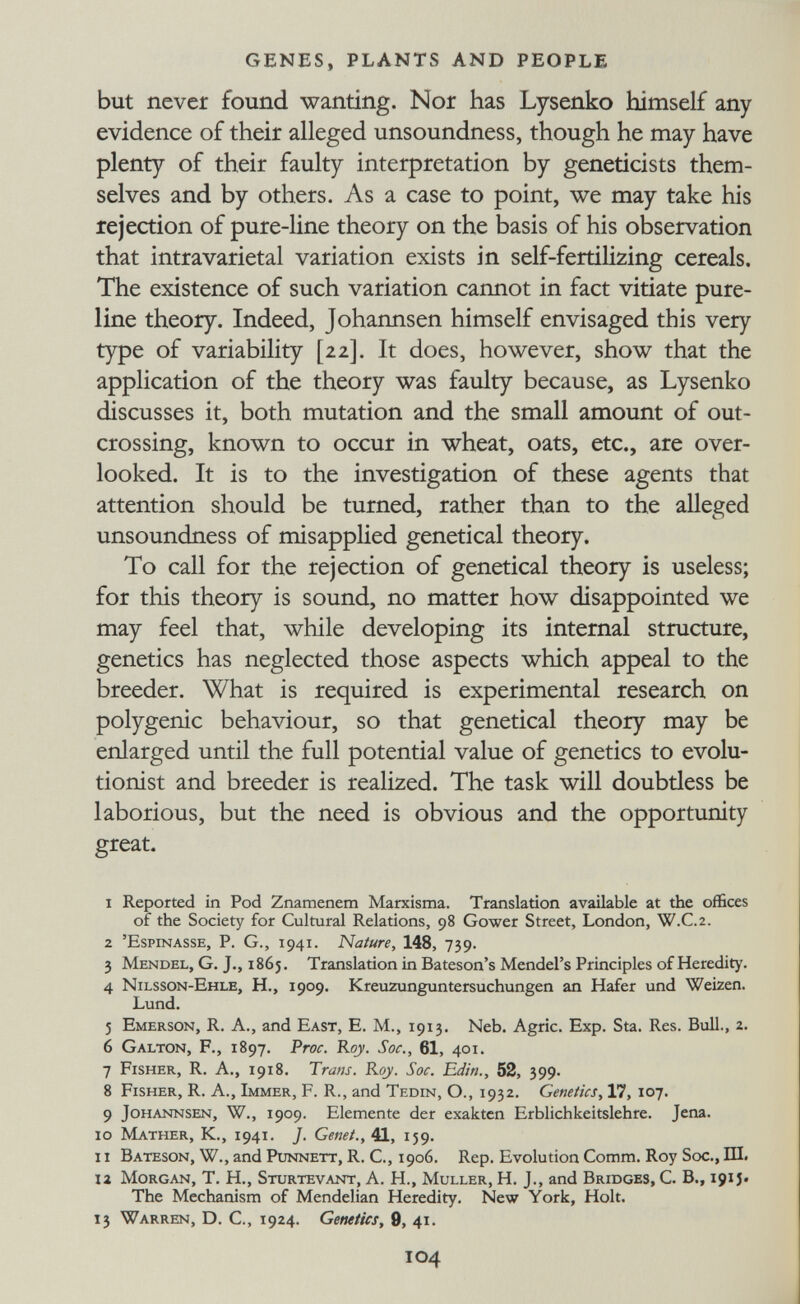 GENES, PLANTS AND PEOPLE but never found wanting. Nor has Lysenko himself any evidence of their alleged unsoundness, though he may have plenty of their faulty interpretation by geneticists them¬ selves and by others. As a case to point, we may take his rejection of pure-line theory on the basis of his observation that intravarietal variation exists in self-fertilizing cereals. The existence of such variation cannot in fact vitiate pure- line theory. Indeed, Johannsen himself envisaged this very type of variability [22]. It does, however, show that the application of the theory was faulty because, as Lysenko discusses it, both mutation and the small amount of out¬ crossing, known to occur in wheat, oats, etc., are over¬ looked. It is to the investigation of these agents that attention should be turned, rather than to the alleged unsoundness of misapplied genetical theory. To call for the rejection of genetical theory is useless; for this theory is sound, no matter how disappointed we may feel that, while developing its internal structure, genetics has neglected those aspects which appeal to the breeder. What is required is experimental research on polygenic behaviour, so that genetical theory may be enlarged until the full potential value of genetics to evolu¬ tionist and breeder is realized. The task will doubdess be laborious, but the need is obvious and the opportunity great. 1 Reported in Pod Znamenem Marxisma. Translation available at the offices of the Society for Cultural Relations, 98 Gower Street, London, W.C.2. 2 'Espinasse, p. G., 1941. Nature, 148, 739. 3 Mendel, G. J,, 1865. Translation in Bateson's Mendel's Principles of Heredity. 4 Nilsson-Ehle, H., 1909. Kreuzunguntersuchungen an Hafer und Weizen. Lund. 5 Emerson, R. A., and East, E. M., 1913. Neb. Agrie. Exp. Sta. Res. Bull., 2. 6 Galton, F., 1897. T?roc, Roy. Soc., 61, 401. 7 Fisher, R. A., 1918. Trans. Rqy. Soc. 'Editi., 52, 399. 8 Fisher, R. A., Immer, F. R., and Tedin, О., 1932. Genetics, 17, Ï07. 9 Johannsen, W., 1909. Elemente der exakten Erblichkeitslehre. Jena. ig Mather, K., 1941. J. Genet., 41, 159. 11 Bateson, W., and Punnett, R. C., 1906. Rep. Evolution Comm. Roy Soc., Ш. la Morgan, T, H., Sturtevant, A. H., Muller, H. J., and Bridges, С. В., 191 J. The Mechanism of Mendelian Heredity. New York, Holt. 13 Warren, D. C., 1924. Genetics, 9, 41. 104