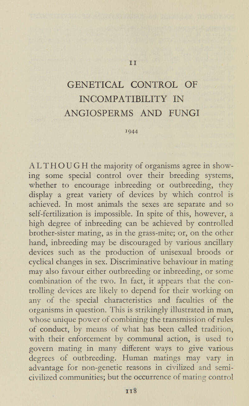 II GENETICAL CONTROL OF INCOMPATIBILITY IN ANGIOSPERMS AND FUNGI 1944 ALTHOUGH the majority of organisms agree in show¬ ing some special control over their breeding systems, whether to encourage inbreeding or outbreeding, they display a great variety of devices by which control is achieved. In most animals the sexes are separate and so self-fertilization is impossible. In spite of this, however, a high degree of inbreeding can be achieved by controlled brother-sister mating, as in the grass-mite; or, on the other hand, inbreeding may be discouraged by various ancillary devices such as the production of unisexual broods or cyclical changes in sex. Discriminative behaviour in mating may also favour either outbreeding or inbreeding, or some combination of the two. In fact, it appears that the con¬ trolling devices are likely to depend for their working on any of the- special characteristics and faculties of the organisms in question. This is strikingly illustrated in man, whose unique power of combining the transmission of rules of conduct, by means of what has been called tradition, with their enforcement by communal action, is used to govern mating in many different ways to give various degrees of outbreeding. Human matings may vary in advantage for non-genetic reasons in civilized and semi- civilized communities; but the occurrence of mating control 118