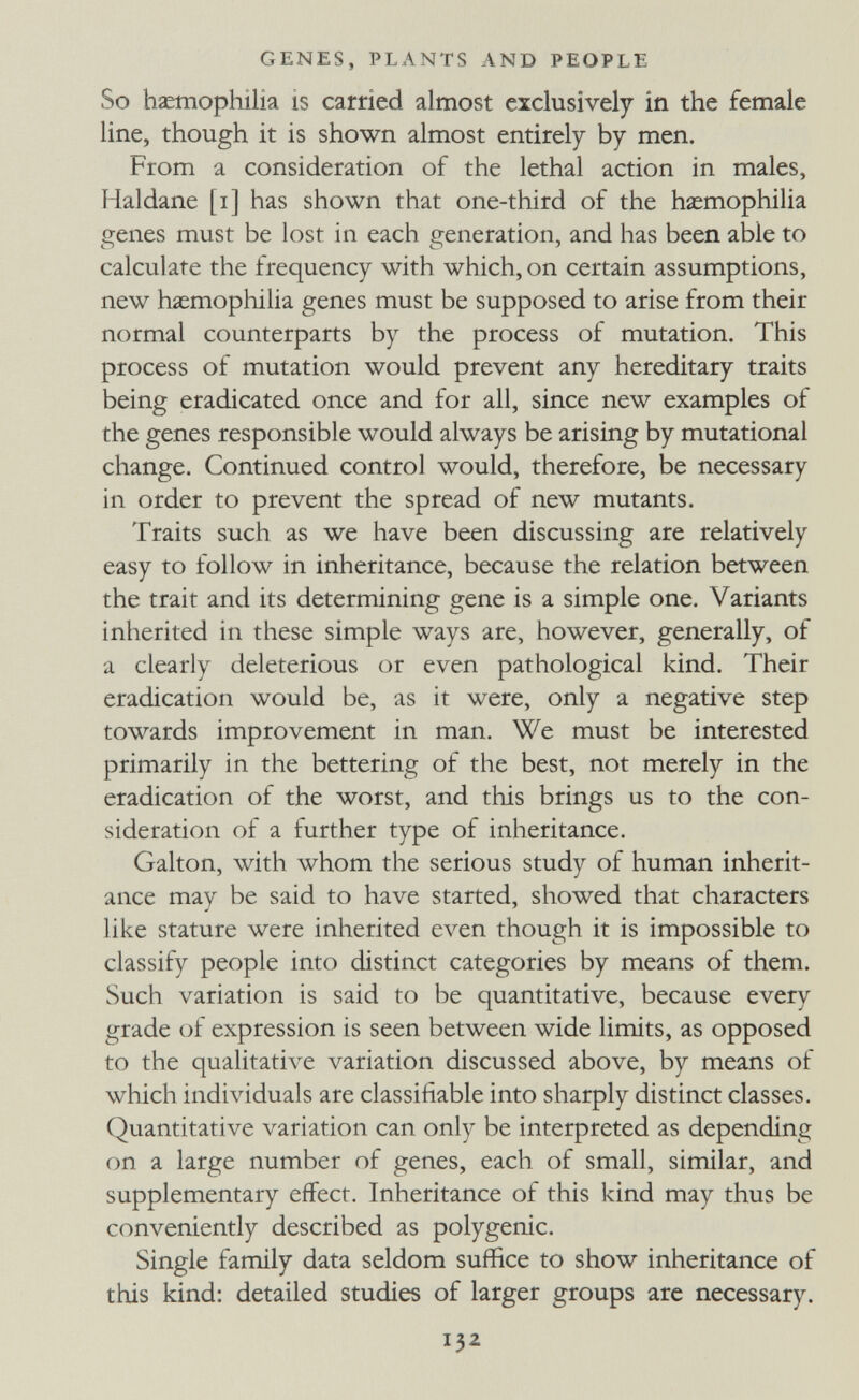 GENES, PLANTS AND PEOPLE So hzetnophilia is carried almost exclusively in the female line, though it is shown almost entirely by men. From a consideration of the lethal action in males, Haldane [i] has shown that one-third of the haemophilia genes must be lost in each generation, and has been able to calculate the frequency with which, on certain assumptions, new hiemophilia genes must be supposed to arise from their normal counterparts by the process of mutation. This process of mutation would prevent any hereditary traits being eradicated once and for all, since new examples of the genes responsible would always be arising by mutational change. Continued control would, therefore, be necessary in order to prevent the spread of new mutants. Traits such as we have been discussing are relatively easy to follow in inheritance, because the relation between the trait and its determining gene is a simple one. Variants inherited in these simple ways are, however, generally, of a clearly deleterious or even pathological kind. Their eradication would be, as it were, only a negative step towards improvement in man. We must be interested primarily in the bettering of the best, not merely in the eradication of the worst, and this brings us to the con¬ sideration of a further type of inheritance. Galton, with whom the serious study of human inherit¬ ance may be said to have started, showed that characters like stature were inherited even though it is impossible to classify people into distinct categories by means of them. Such variation is said to be quantitative, because every grade of expression is seen between wide limits, as opposed to the qualitative variation discussed above, by means of which individuals are classifiable into sharply distinct classes. Quantitative variation can only be interpreted as depending on a large number of genes, each of small, similar, and supplementary effect. Inheritance of this kind may thus be conveniently described as polygenic. Single family data seldom suffice to show inheritance of this kind: detailed studies of larger groups are necessary. 132