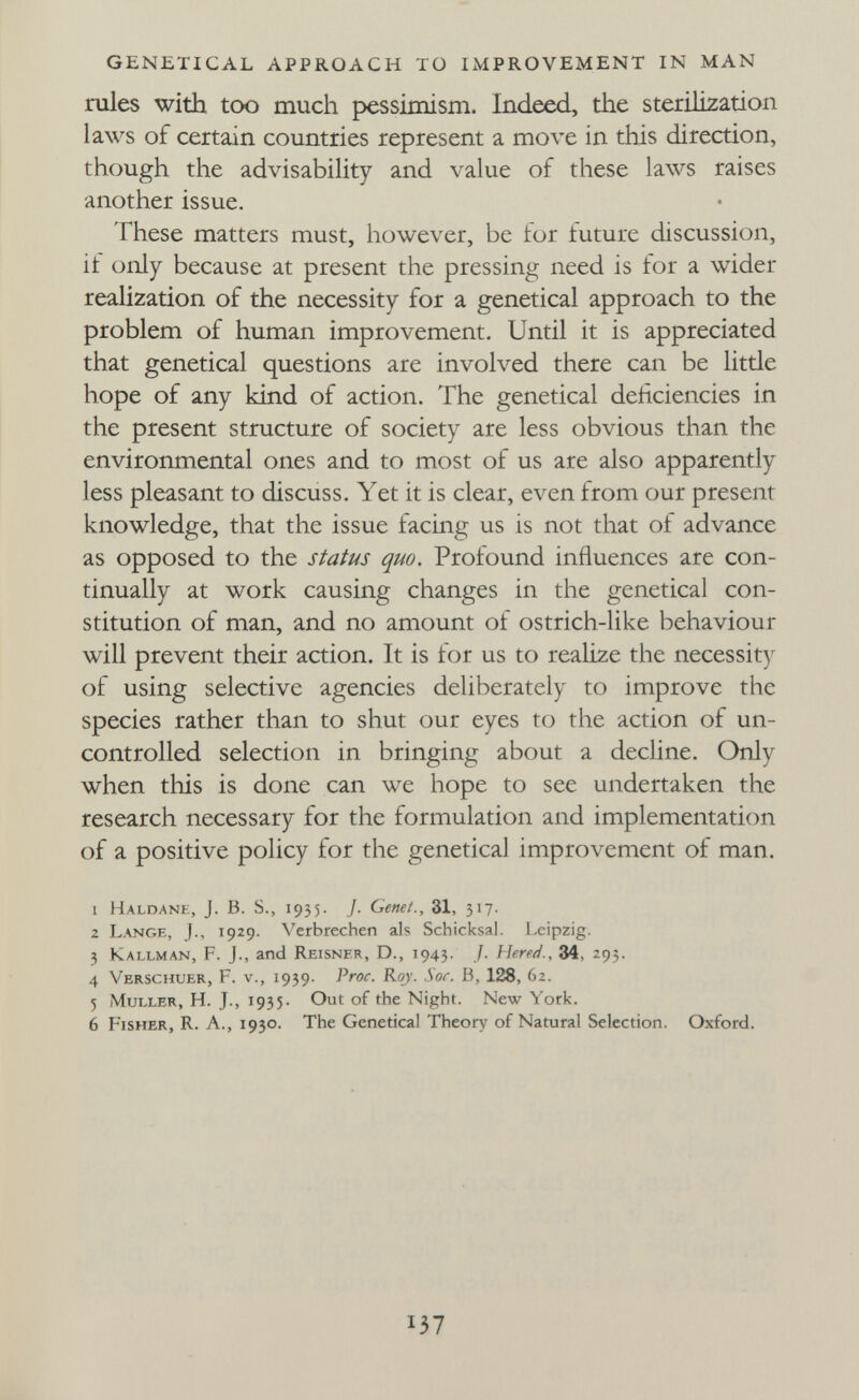 GENETICAL APPROACH TO IMPROVEMENT IN MAN rules with too much pessimism. Indeed, the sterilization laws of certain countries represent a move in this direction, though the advisability and value of these laws raises another issue. These matters must, however, be for future discussion, if only because at present the pressing need is for a wider realization of the necessity for a genetical approach to the problem of human improvement. Until it is appreciated that genetical questions are involved there can be litde hope of any kind of action. The genetical deficiencies in the present structure of society are less obvious than the environmental ones and to most of us are also apparently less pleasant to discuss. Yet it is clear, even from our present knowledge, that the issue facing us is not that of advance as opposed to the status quo. Profound influences are con¬ tinually at work causing changes in the genetical con¬ stitution of man, and no amount of ostrich-like behaviour will prevent their action. It is for us to realize the necessit) of using selective agencies deliberately to improve the species rather than to shut our eyes to tlie action of un¬ controlled selection in bringing about a decline. Only when this is done can we hope to see undertaken the research necessary for the formulation and implementation of a positive policy for the genetical improvement of man. 1 Haldane, J. B. S., 1935. 7. Genet., 31, 317. 2 Lange, J., 1929. Verbrechen als Schicksal. Leipzig. 3 Kallman, F. J., and Reisner, D., 1943. /■ Hered., 34, 293. 4 Verschuer, F. v., 1939. Proc. Riy. Sor. В, 128, 62. 5 jMuller, H. J., 1935. Out of the Night. New York. 6 Fisher, R. A., 1930. The Genetical Theory of Natural Selection. Oxford. 137