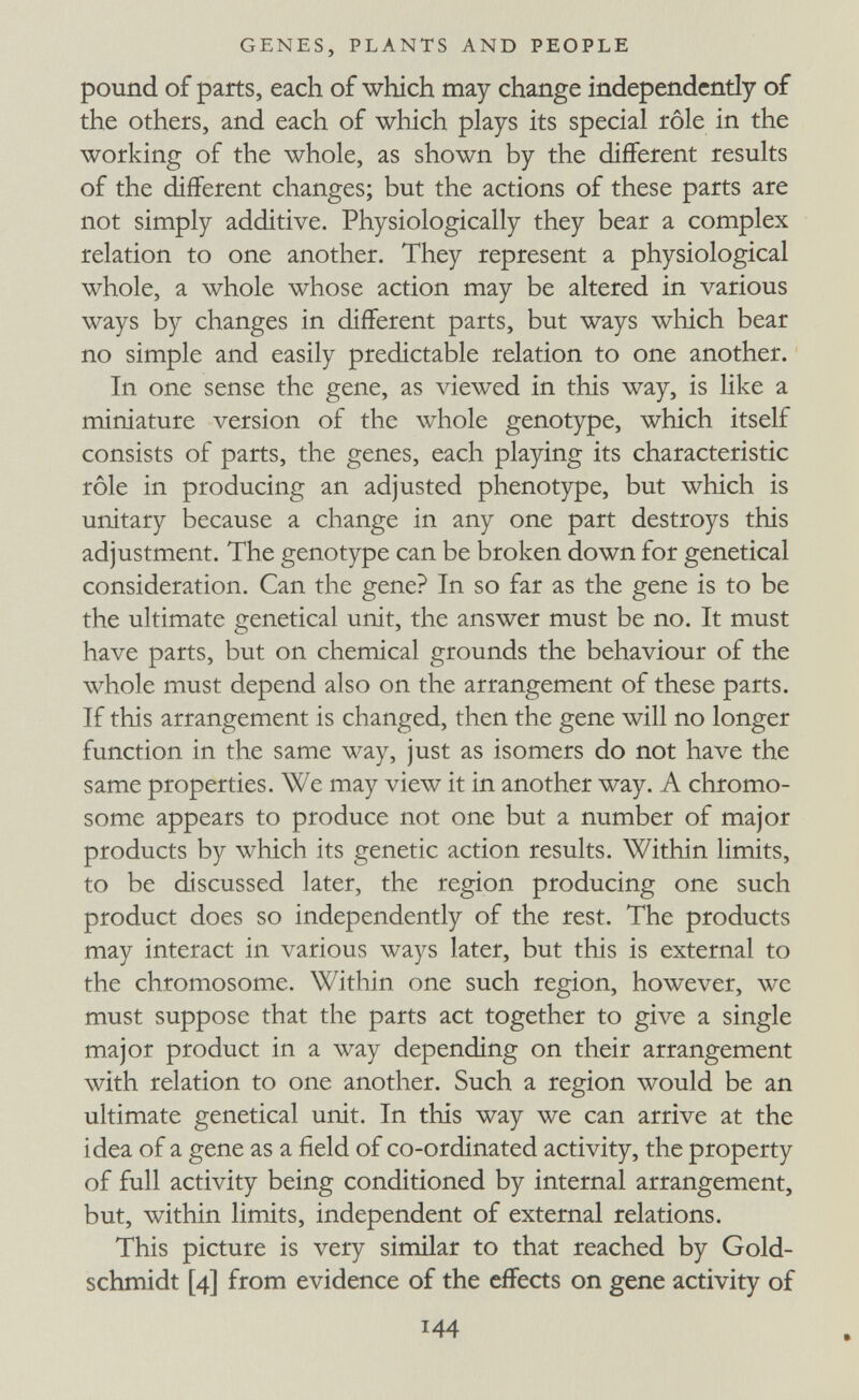 GENES, PLANTS AND PEOPLE pound of parts, each of which may change independently of the others, and each of which plays its special rôle in the working of the whole, as shown by the different results of the different changes; but the actions of these parts are not simply additive. Physiologically they bear a complex relation to one another. They represent a physiological whole, a whole whose action may be altered in various ways by changes in different parts, but ways which bear no simple and easily predictable relation to one another. In one sense the gene, as viewed in this way, is like a miniature version of the whole genotype, which itself consists of parts, the genes, each playing its characteristic rôle in producing an adjusted phenotype, but which is unitary because a change in any one part destroys this adjustment. The genotype can be broken down for genetical consideration. Can the gene? In so far as the gene is to be the ultimate genetical unit, the answer must be no. It must have parts, but on chemical grounds the behaviour of the whole must depend also on the arrangement of these parts. If this arrangement is changed, then the gene will no longer function in the same way, just as isomers do not have the same properties. We may view it in another way. A chromo¬ some appears to produce not one but a number of major products by which its genetic action results. Within limits, to be discussed later, the region producing one such product does so independently of the rest. The products may interact in various ways later, but this is external to the chromosome. Within one such region, however, wc must suppose that the parts act together to give a single major product in a way depending on their arrangement with relation to one another. Such a region would be an ultimate genetical unit. In this way we can arrive at the idea of a gene as a field of co-ordinated activity, the property of full activity being conditioned by internal arrangement, but, within limits, independent of external relations. This picture is very similar to that reached by Gold- schmidt [4] from evidence of the effects on gene activity of 144