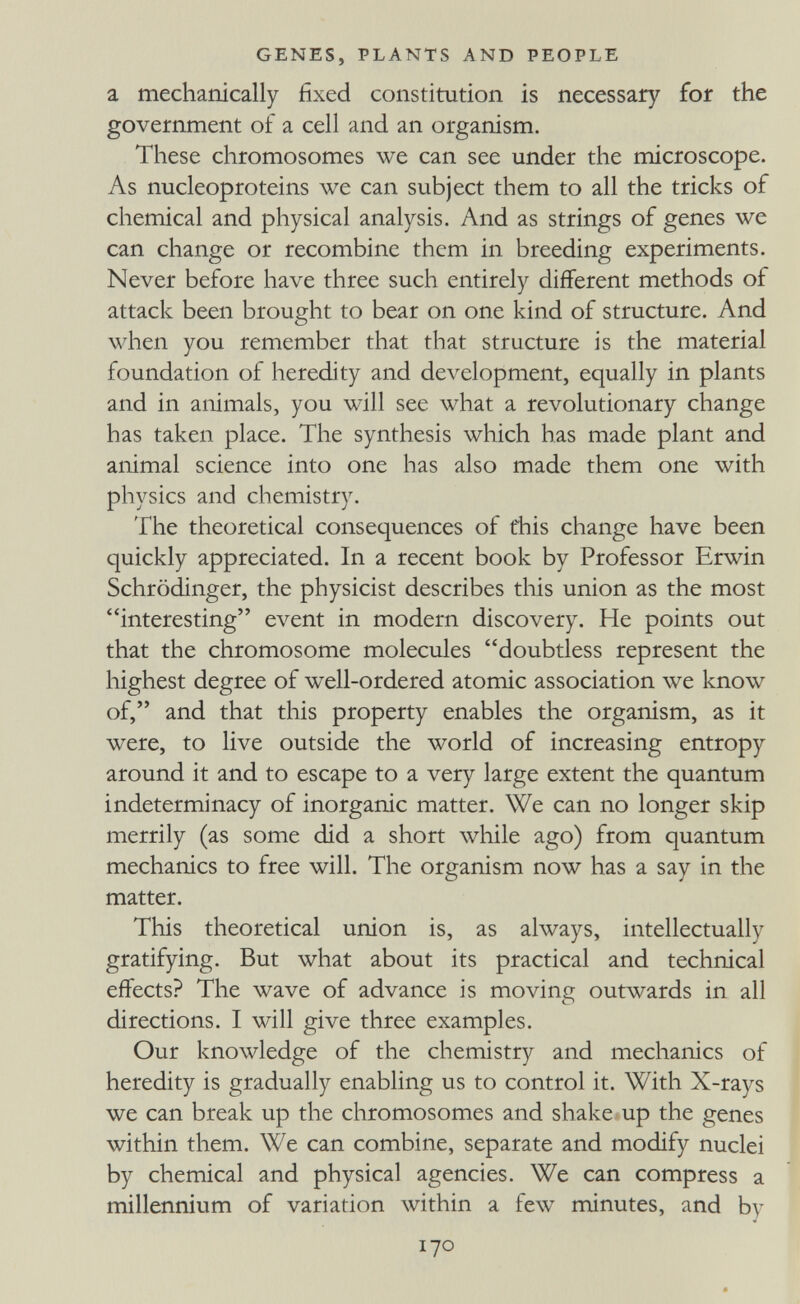 GENES, PLANTS AND PEOPLE a mechanically fixed constitution is necessary for the government of a cell and an organism. These chromosomes we can see under the microscope. As nucleoproteins we can subject them to all the tricks of chemical and physical analysis. And as strings of genes we can change or recombine them in breeding experiments. Never before have three such entirely different methods of attack been brought to bear on one kind of structure. And when you remember that that structure is the material foundation of heredity and development, equally in plants and in animals, you will see what a revolutionary change has taken place. The synthesis which has made plant and animal science into one has also made them one with physics and chemistry. The theoretical consequences of this change have been quickly appreciated. In a recent book by Professor Erwin Schrödinger, the physicist describes this union as the most interesting event in modern discovery. He points out that the chromosome molecules doubtless represent the highest degree of well-ordered atomic association we know of, and that this property enables the organism, as it were, to live outside the world of increasing entropy around it and to escape to a very large extent the quantum indeterminacy of inorganic matter. We can no longer skip merrily (as some did a short while ago) from quantum mechanics to free will. The organism now has a say in the matter. This theoretical union is, as always, intellectually gratifying. But what about its practical and technical effects? The wave of advance is moving outwards in all directions. I will give three examples. Our knowledge of the chemistry and mechanics of heredity is gradually enabling us to control it. With X-rays we can break up the chromosomes and shake up the genes within them. We can combine, separate and modify nuclei by chemical and physical agencies. We can compress a millennium of variation within a few minutes, and by 170