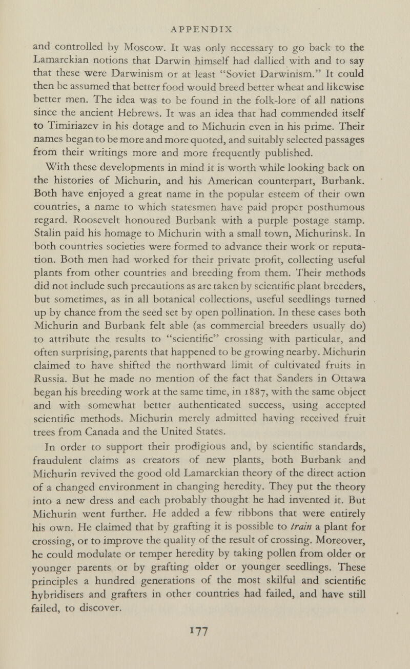 APPENDIX and controlled by Moscow. It was only necessary to go back to the Lamarckian notions that Darwin himself had dallied with and to say that these were Darwinism or at least Soviet Darwinism. It could then be assumed that better food would breed better wheat and likewise better men. The idea was to be found in the folk-lore of all nations since the ancient Hebrews. It was an idea that had commended itself to Timiriazev in his dotage and to Michurin even in his prime. Their names began to be more and more quoted, and suitably selected passages from their writings more and more frequently published. With these developments in mind it is worth while looking back on the histories of Michurin, and his American counterpart, Burbank. Both have enjoyed a great name in the popular esteem of their own countries, a name to which statesmen have paid proper posthumous regard. Roosevelt honoured Burbank with a purple postage stamp. Stalin paid his homage to Michurin with a small town, Michurinsk. In both countries societies were formed to advance their work or reputa¬ tion. Both men had worked for their private profit, collecting useful plants from other countries and breeding from them. Their methods did not include such precautions as are taken by scientific plant breeders, but sometimes, as in all botanical collections, useful seedlings turned up by chance from the seed set by open pollination. In these cases both Michurin and Burbank felt able (as commercial breeders usually do) to attribute the results to scientific crossing with particular, and often surprising, parents that happened to be growing nearby. Michurin claimed to have shifted the northward limit of cultivated fruits in Russia. But he made no mention of the fact that Sanders in Ottawa began his breeding work at the same time, in 1887, with the same object and with somewhat better authenticated success, using accepted scientific methods. Michurin merely admitted having received fruit trees from Canada and the United States. In order to support their prodigious and, by scientific standards, fraudulent claims as creators of new plants, both Burbank and Michurin revived the good old Lamarckian theory of the direct action of a changed environment in changing heredity. They put the theory into a new dress and each probably thought he had invented it. But Michurin went further. He added a few ribbons that were entirely his own. He claimed that by grafting it is possible to train a plant for crossing, or to improve the quality of the result of crossing. Moreover, he could modulate or temper heredity by taking pollen from older or younger parents or by grafting older or younger seedlings. These principles a hundred generations of the most skilful and scientific hybridisers and grafters in other countries had failed, and have still failed, to discover. 177