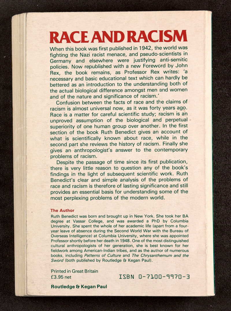 RACE AND RACISM When this book was first published in 1942, the world was fighting the Nazi racist menace, and pseudo-scientists in Germany and elsewhere were justifying anti-semitic policies. Now republished with a new Foreword by John Rex, the book remains, as Professor Rex writes: 'a necessary and basic educational text which can hardly be bettered as an introduction to the understanding both of the actual biological difference amongst men and women and of the nature and significance of racism.' Confusion between the facts of race and the claims of racism is almost universal now, as it was forty years ago. Race is a matter for careful scientific study; racism is an unproved assumption of the biological and perpetual superiority of one human group over another. In the first section of the book Ruth Benedict gives an account of what is scientifically known about race, while in the second part she reviews the history of racism. Finally she gives an anthropologist's answer to the contemporary problems of racism. Despite the passage of time since its first publication, there is very little reason to question any of the book's findings in the light of subsequent scientific work. Ruth Benedict's clear and simple analysis of the problems of race and racism is therefore of lasting significance and still provides an essential basis for understanding some of the most perplexing problems of the modern world. The Author Ruth Benedict was born and brought up in New York. She took her BA degree at Vassar College, and was awarded a PhD by Columbia University. She spent the whole of her academic life (apart from a four- year leave of absence during the Second World War with the Bureau of Overseas Intelligence) at Columbia University, where she was appointed Professor shortly before her death in 1948. One of the most distinguished cultural anthropologists of her generation, she is best known for her fieldwork among American-lndian tribes, and as the author of numerous books, including Patterns of Culture and The Chrysanthemum and the Sword (both published by Routledge & Kegan Paul). Printed in Great Britain £3.95 net ISBN □-?10D- c H7D--3