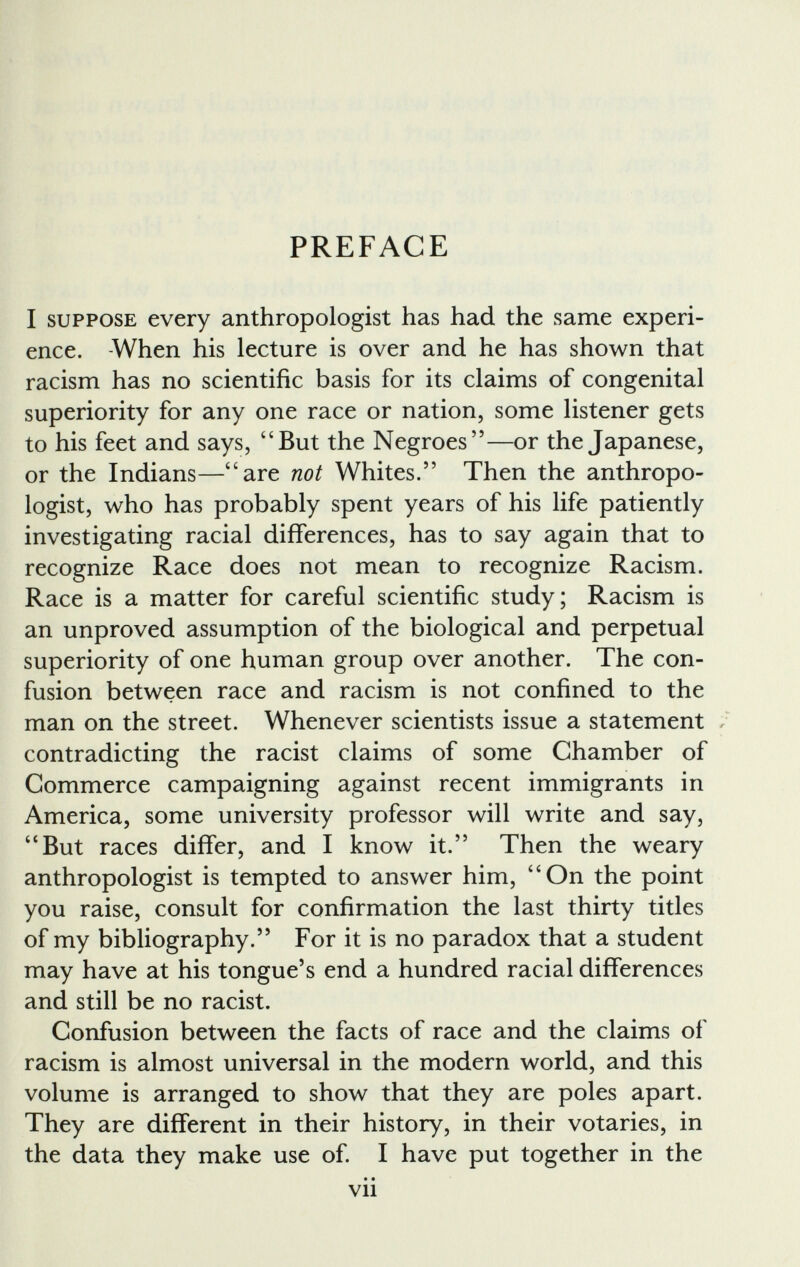 PREFACE I suppose every anthropologist has had the same experi ence. -When his lecture is over and he has shown that racism has no scientific basis for its claims of congenital superiority for any one race or nation, some listener gets to his feet and says, “But the Negroes”—or the Japanese, or the Indians—“are not Whites.” Then the anthropo logist, who has probably spent years of his life patiently investigating racial differences, has to say again that to recognize Race does not mean to recognize Racism. Race is a matter for careful scientific study; Racism is an unproved assumption of the biological and perpetual superiority of one human group over another. The con fusion between race and racism is not confined to the man on the street. Whenever scientists issue a statement , contradicting the racist claims of some Chamber of Commerce campaigning against recent immigrants in America, some university professor will write and say, “But races differ, and I know it.” Then the weary anthropologist is tempted to answer him, “On the point you raise, consult for confirmation the last thirty titles of my bibliography.” For it is no paradox that a student may have at his tongue’s end a hundred racial differences and still be no racist. Confusion between the facts of race and the claims of racism is almost universal in the modern world, and this volume is arranged to show that they are poles apart. They are different in their history, in their votaries, in the data they make use of. I have put together in the • • Vll