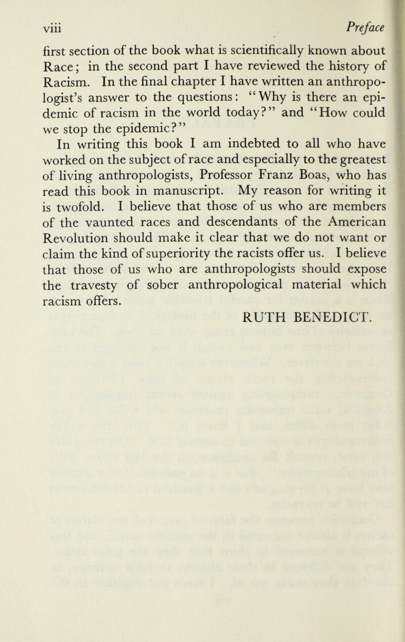 first section of the book what is scientifically known about Race ; in the second part I have reviewed the history of Racism. In the final chapter I have written an anthropo logist’s answer to the questions: “Why is there an epi demic of racism in the world today?” and “How could we stop the epidemic?” In writing this book I am indebted to all who have worked on the subject of race and especially to the greatest of living anthropologists, Professor Franz Boas, who has read this book in manuscript. My reason for writing it is twofold. I believe that those of us who are members of the vaunted races and descendants of the American Revolution should make it clear that we do not want or claim the kind of superiority the racists offer us. I believe that those of us who are anthropologists should expose the travesty of sober anthropological material which racism offers. RUTH BENEDICT.