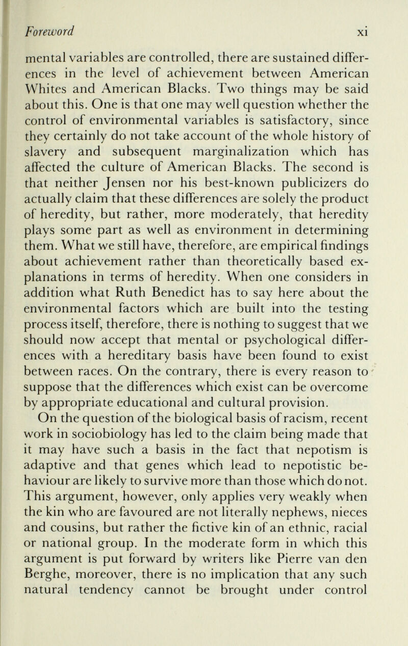 mental variables are controlled, there are sustained differ ences in the level of achievement between American Whites and American Blacks. Two things may be said about this. One is that one may well question whether the control of environmental variables is satisfactory, since they certainly do not take account of the whole history of slavery and subsequent marginalization which has affected the culture of American Blacks. The second is that neither Jensen nor his best-known publicizers do actually claim that these differences are solely the product of heredity, but rather, more moderately, that heredity plays some part as well as environment in determining them. What we still have, therefore, are empirical findings about achievement rather than theoretically based ex planations in terms of heredity. When one considers in addition what Ruth Benedict has to say here about the environmental factors which are built into the testing process itself, therefore, there is nothing to suggest that we should now accept that mental or psychological differ ences with a hereditary basis have been found to exist between races. On the contrary, there is every reason to suppose that the differences which exist can be overcome by appropriate educational and cultural provision. On the question of the biological basis of racism, recent work in sociobiology has led to the claim being made that it may have such a basis in the fact that nepotism is adaptive and that genes which lead to nepotistic be haviour are likely to survive more than those which do not. This argument, however, only applies very weakly when the kin who are favoured are not literally nephews, nieces and cousins, but rather the Active kin of an ethnic, racial or national group. In the moderate form in which this argument is put forward by writers like Pierre van den Berghe, moreover, there is no implication that any such natural tendency cannot be brought under control