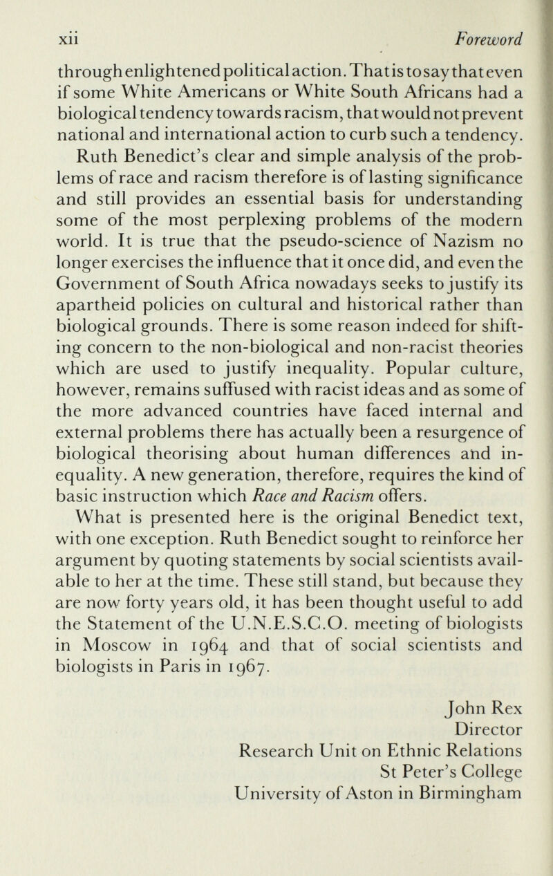 through enlightened political action. That is tosay that even if some White Americans or White South Africans had a biological tendency towards racism, that would not prevent national and international action to curb such a tendency. Ruth Benedict’s clear and simple analysis of the prob lems of race and racism therefore is of lasting significance and still provides an essential basis for understanding some of the most perplexing problems of the modern world. It is true that the pseudo-science of Nazism no longer exercises the influence that it once did, and even the Government of South Africa nowadays seeks to justify its apartheid policies on cultural and historical rather than biological grounds. There is some reason indeed for shift ing concern to the non-biological and non-racist theories which are used to justify inequality. Popular culture, however, remains suffused with racist ideas and as some of the more advanced countries have faced internal and external problems there has actually been a resurgence of biological theorising about human differences and in equality. A new generation, therefore, requires the kind of basic instruction which Race and Racism offers. What is presented here is the original Benedict text, with one exception. Ruth Benedict sought to reinforce her argument by quoting statements by social scientists avail able to her at the time. These still stand, but because they are now forty years old, it has been thought useful to add the Statement of the U.N.E.S.C.O. meeting of biologists in Moscow in 1964 and that of social scientists and biologists in Paris in 1967. John Rex Director Research Unit on Ethnic Relations St Peter’s College University of Aston in Birmingham