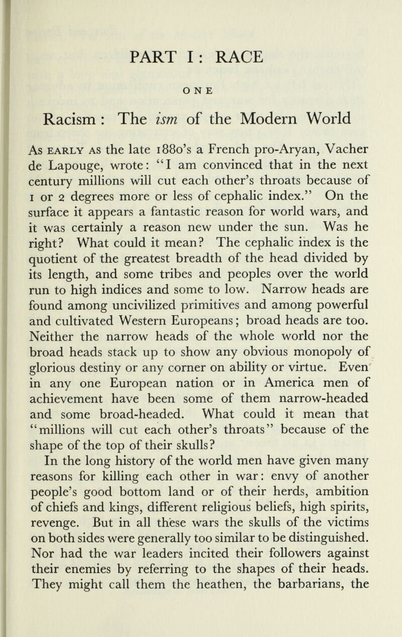 PART I: RACE ONE Racism : The ism of the Modern World As early as the late 1880’s a French pro-Aryan, Vacher de Lapouge, wrote: “I am convinced that in the next century millions will cut each other’s throats because of i or 2 degrees more or less of cephalic index.” On the surface it appears a fantastic reason for world wars, and it was certainly a reason new under the sun. Was he right? What could it mean? The cephalic index is the quotient of the greatest breadth of the head divided by its length, and some tribes and peoples over the world run to high indices and some to low. Narrow heads are found among uncivilized primitives and among powerful and cultivated Western Europeans; broad heads are too. Neither the narrow heads of the whole world nor the broad heads stack up to show any obvious monopoly of glorious destiny or any corner on ability or virtue. Even in any one European nation or in America men of achievement have been some of them narrow-headed and some broad-headed. What could it mean that “millions will cut each other’s throats” because of the shape of the top of their skulls? In the long history of the world men have given many reasons for killing each other in war: envy of another people’s good bottom land or of their herds, ambition of chiefs and kings, different religious beliefs, high spirits, revenge. But in all these wars the skulls of the victims on both sides were generally too similar to be distinguished. Nor had the war leaders incited their followers against their enemies by referring to the shapes of their heads. They might call them the heathen, the barbarians, the