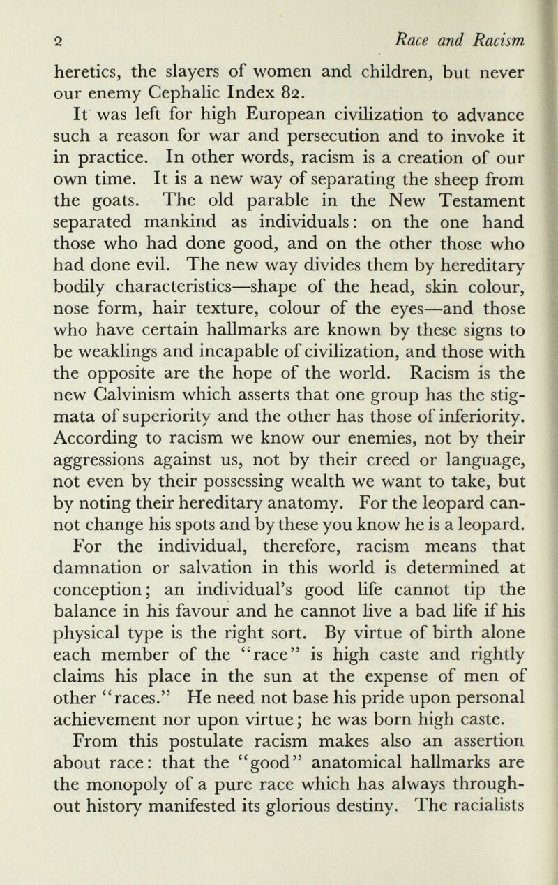 heretics, the slayers of women and children, but never our enemy Cephalic Index 82. It was left for high European civilization to advance such a reason for war and persecution and to invoke it in practice. In other words, racism is a creation of our own time. It is a new way of separating the sheep from the goats. The old parable in the New Testament separated mankind as individuals: on the one hand those who had done good, and on the other those who had done evil. The new way divides them by hereditary bodily characteristics—shape of the head, skin colour, nose form, hair texture, colour of the eyes—and those who have certain hallmarks are known by these signs to be weaklings and incapable of civilization, and those with the opposite are the hope of the world. Racism is the new Calvinism which asserts that one group has the stig mata of superiority and the other has those of inferiority. According to racism we know our enemies, not by their aggressions against us, not by their creed or language, not even by their possessing wealth we want to take, but by noting their hereditary anatomy. For the leopard can not change his spots and by these you know he is a leopard. For the individual, therefore, racism means that damnation or salvation in this world is determined at conception; an individual’s good life cannot tip the balance in his favour and he cannot live a bad life if his physical type is the right sort. By virtue of birth alone each member of the 4 ‘race” is high caste and rightly claims his place in the sun at the expense of men of other “races.” He need not base his pride upon personal achievement nor upon virtue; he was born high caste. From this postulate racism makes also an assertion about race: that the “good” anatomical hallmarks are the monopoly of a pure race which has always through out history manifested its glorious destiny. The racialists