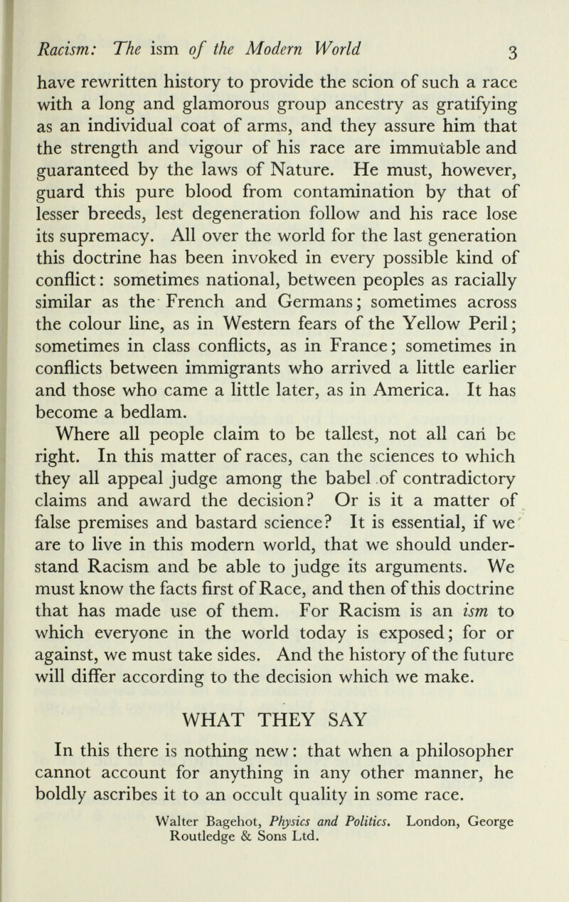 have rewritten history to provide the scion of such a race with a long and glamorous group ancestry as gratifying as an individual coat of arms, and they assure him that the strength and vigour of his race are immutable and guaranteed by the laws of Nature. He must, however, guard this pure blood from contamination by that of lesser breeds, lest degeneration follow and his race lose its supremacy. All over the world for the last generation this doctrine has been invoked in every possible kind of conflict : sometimes national, between peoples as racially similar as the French and Germans; sometimes across the colour line, as in Western fears of the Yellow Peril; sometimes in class conflicts, as in France; sometimes in conflicts between immigrants who arrived a little earlier and those who came a little later, as in America. It has become a bedlam. Where all people claim to be tallest, not all can be right. In this matter of races, can the sciences to which they all appeal judge among the babel of contradictory claims and award the decision? Or is it a matter of false premises and bastard science? It is essential, if we are to live in this modern world, that we should under stand Racism and be able to judge its arguments. We must know the facts first of Race, and then of this doctrine that has made use of them. For Racism is an ism to which everyone in the world today is exposed; for or against, we must take sides. And the history of the future will differ according to the decision which we make. WHAT THEY SAY In this there is nothing new : that when a philosopher cannot account for anything in any other manner, he boldly ascribes it to an occult quality in some race. Walter Bagehot, Physics and Politics. London, George Routledge & Sons Ltd.