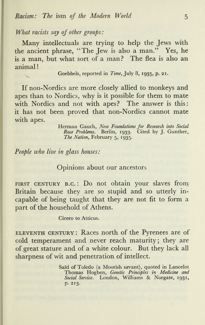 What racists say of other groups: Many intellectuals are trying to help the Jews with the ancient phrase, “ The Jew is also a man.” Yes, he is a man, but what sort of a man? The flea is also an animal! Goebbels, reported in Time, July 8, 1935, p. 21. If non-Nordics are more closely allied to monkeys and apes than to Nordics, why is it possible for them to mate with Nordics and not with apes? The answer is this: it has not been proved that non-Nordics cannot mate with apes. Herman Gauch, New Foundations for Research into Social Race Problems. Berlin, 1933. Cited by J. Gunther, The Nation, February 5, 1935. People who live in glass houses: Opinions about our ancestors first century b.c. : Do not obtain your slaves from Britain because they are so stupid and so utterly in capable of being taught that they are not fit to form a part of the household of Athens. Cicero to Atticus. eleventh century: Races north of the Pyrenees are of cold temperament and never reach maturity; they are of great stature and of a white colour. But they lack all sharpness of wit and penetration of intellect. Said of Toledo (a Moorish savant), quoted in Lancelot Thomas Hogben, Genetic Principles in Medicine and Social Service. London, Williams & Norgate, 1931, p. 213 .