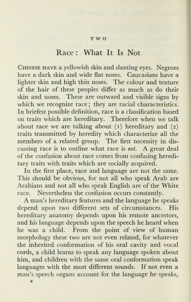 TWO Race : What It Is Not Chinese have a yellowish skin and slanting eyes. Negroes have a dark skin and wide flat noses. Caucasians have a lighter skin and high thin noses. The colour and texture of the hair of these peoples differ as much as do their skin and noses. These are outward and visible signs by which we recognize race; they are racial characteristics. In briefest possible definition, race is a classification based on traits which are hereditary. Therefore when we talk about race we are talking about (i) hereditary and (2) traits transmitted by heredity which characterize all the members of a related group. The first necessity in dis cussing race is to outline what race is not. A great deal of the confusion about race comes from confusing heredi tary traits with traits which are socially acquired. In the first place, race and language are not the same. This should be obvious, for not all who speak Arab are Arabians and not all who speak English are of the White race. Nevertheless the confusion occurs constantly. A man’s hereditary features and the language he speaks depend upon two different sets of circumstances. His hereditary anatomy depends upon his remote ancestors, and his language depends upon the speech he heard when he was a child. From the point of view of human morphology these two are not even related, for whatever the inherited conformation of his oral cavity and vocal cords, a child learns to speak any language spoken about him, and children with the same oral conformation speak languages with the most different sounds. If not even a man’s speech organs account for the language he speaks, 6