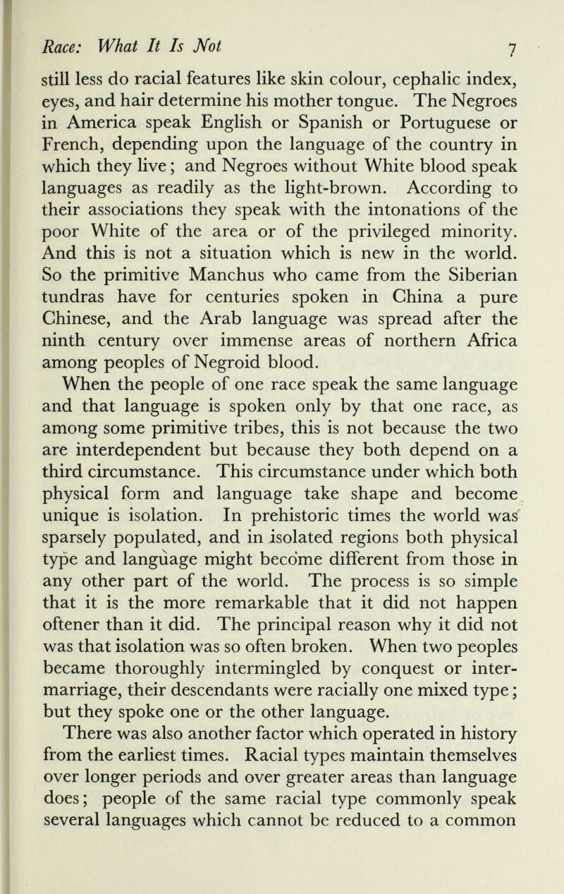 still less do racial features like skin colour, cephalic index, eyes, and hair determine his mother tongue. The Negroes in America speak English or Spanish or Portuguese or French, depending upon the language of the country in which they live; and Negroes without White blood speak languages as readily as the light-brown. According to their associations they speak with the intonations of the poor White of the area or of the privileged minority. And this is not a situation which is new in the world. So the primitive Manchus who came from the Siberian tundras have for centuries spoken in China a pure Chinese, and the Arab language was spread after the ninth century over immense areas of northern Africa among peoples of Negroid blood. When the people of one race speak the same language and that language is spoken only by that one race, as among some primitive tribes, this is not because the two are interdependent but because they both depend on a third circumstance. This circumstance under which both physical form and language take shape and become unique is isolation. In prehistoric times the world was sparsely populated, and in isolated regions both physical type and language might become different from those in any other part of the world. The process is so simple that it is the more remarkable that it did not happen oftener than it did. The principal reason why it did not was that isolation was so often broken. When two peoples became thoroughly intermingled by conquest or inter marriage, their descendants were racially one mixed type; but they spoke one or the other language. There was also another factor which operated in history from the earliest times. Racial types maintain themselves over longer periods and over greater areas than language does; people of the same racial type commonly speak several languages which cannot be reduced to a common