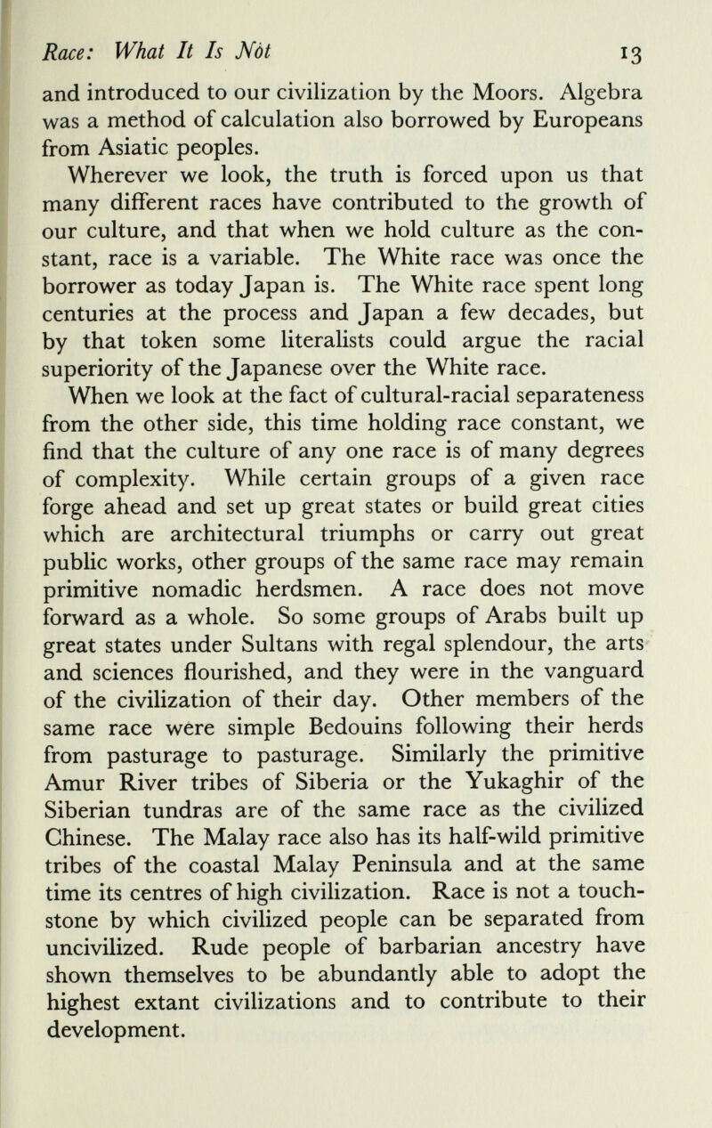 and introduced to our civilization by the Moors. Algebra was a method of calculation also borrowed by Europeans from Asiatic peoples. Wherever we look, the truth is forced upon us that many different races have contributed to the growth of our culture, and that when we hold culture as the con stant, race is a variable. The White race was once the borrower as today Japan is. The White race spent long centuries at the process and Japan a few decades, but by that token some literalists could argue the racial superiority of the Japanese over the White race. When we look at the fact of cultural-racial separateness from the other side, this time holding race constant, we find that the culture of any one race is of many degrees of complexity. While certain groups of a given race forge ahead and set up great states or build great cities which are architectural triumphs or carry out great public works, other groups of the same race may remain primitive nomadic herdsmen. A race does not move forward as a whole. So some groups of Arabs built up great states under Sultans with regal splendour, the arts and sciences flourished, and they were in the vanguard of the civilization of their day. Other members of the same race were simple Bedouins following their herds from pasturage to pasturage. Similarly the primitive Amur River tribes of Siberia or the Yukaghir of the Siberian tundras are of the same race as the civilized Chinese. The Malay race also has its half-wild primitive tribes of the coastal Malay Peninsula and at the same time its centres of high civilization. Race is not a touch stone by which civilized people can be separated from uncivilized. Rude people of barbarian ancestry have shown themselves to be abundantly able to adopt the highest extant civilizations and to contribute to their development.