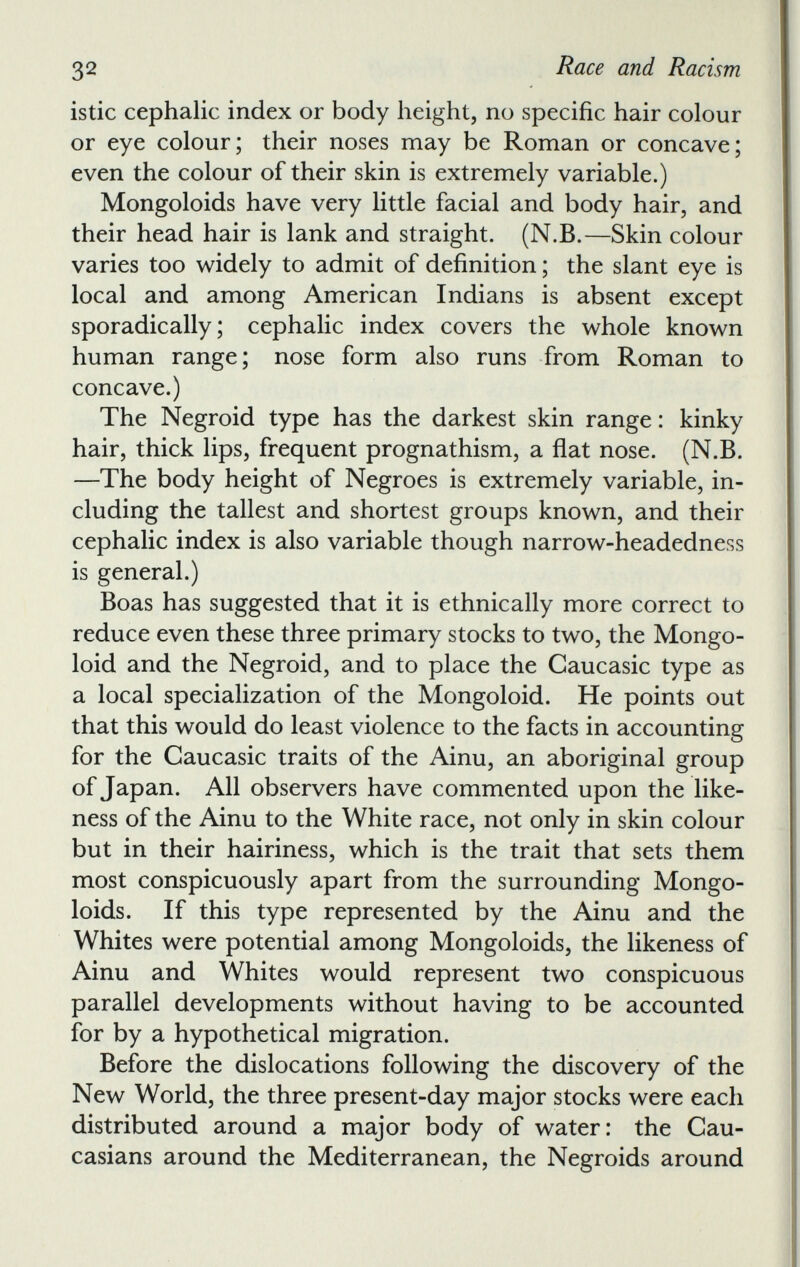 istic cephalic index or body height, no specific hair colour or eye colour; their noses may be Roman or concave; even the colour of their skin is extremely variable.) Mongoloids have very little facial and body hair, and their head hair is lank and straight. (N.B.—Skin colour varies too widely to admit of definition; the slant eye is local and among American Indians is absent except sporadically; cephalic index covers the whole known human range; nose form also runs from Roman to concave.) The Negroid type has the darkest skin range: kinky hair, thick lips, frequent prognathism, a flat nose. (N.B. —The body height of Negroes is extremely variable, in cluding the tallest and shortest groups known, and their cephalic index is also variable though narrow-headedness is general.) Boas has suggested that it is ethnically more correct to reduce even these three primary stocks to two, the Mongo loid and the Negroid, and to place the Caucasic type as a local specialization of the Mongoloid. He points out that this would do least violence to the facts in accounting for the Caucasic traits of the Ainu, an aboriginal group of Japan. All observers have commented upon the like ness of the Ainu to the White race, not only in skin colour but in their hairiness, which is the trait that sets them most conspicuously apart from the surrounding Mongo loids. If this type represented by the Ainu and the Whites were potential among Mongoloids, the likeness of Ainu and Whites would represent two conspicuous parallel developments without having to be accounted for by a hypothetical migration. Before the dislocations following the discovery of the New World, the three present-day major stocks were each distributed around a major body of water: the Cau casians around the Mediterranean, the Negroids around