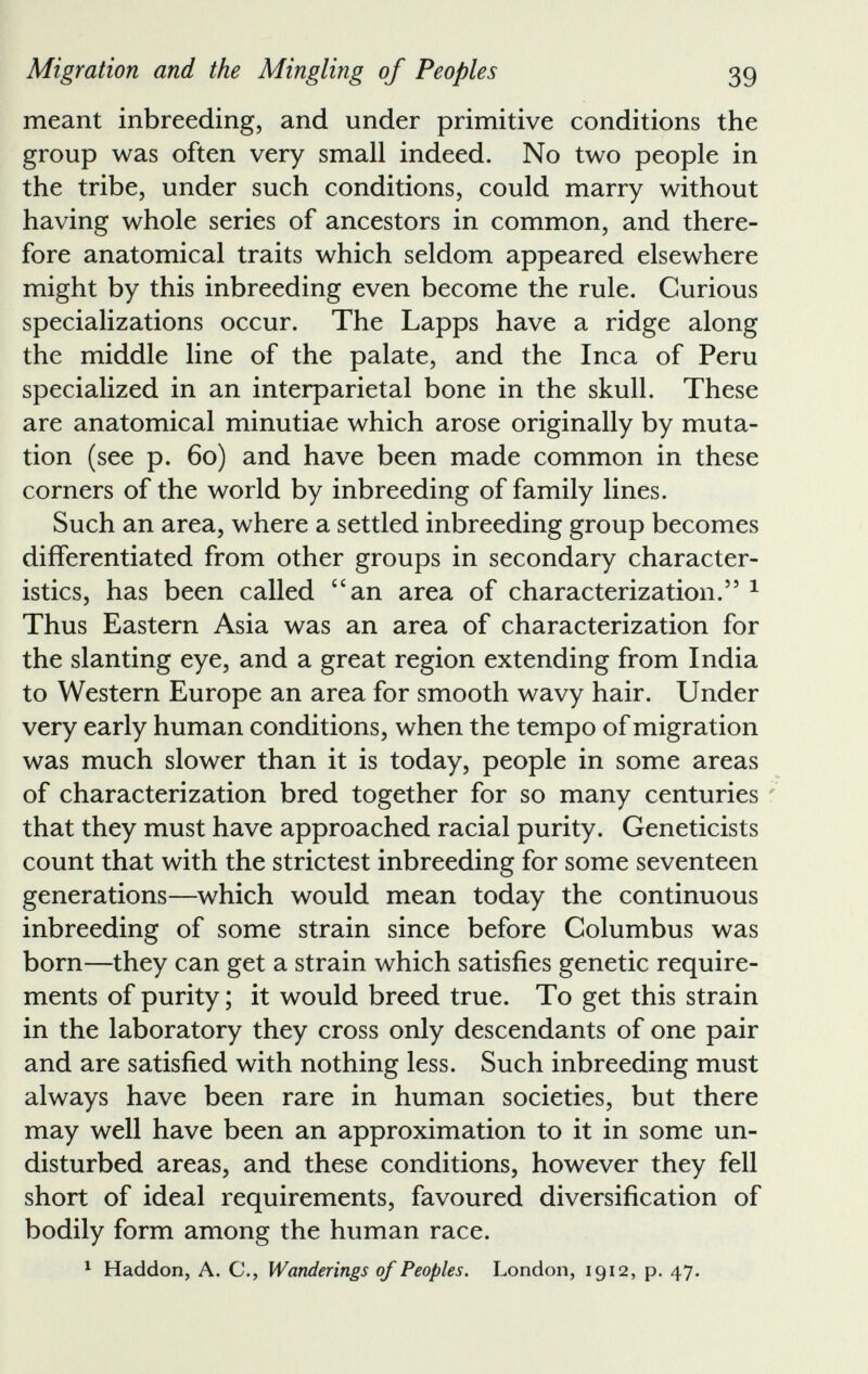 Migration and the Mingling of Peoples 39 meant inbreeding, and under primitive conditions the group was often very small indeed. No two people in the tribe, under such conditions, could marry without having whole series of ancestors in common, and there fore anatomical traits which seldom appeared elsewhere might by this inbreeding even become the rule. Curious specializations occur. The Lapps have a ridge along the middle line of the palate, and the Inca of Peru specialized in an interparietal bone in the skull. These are anatomical minutiae which arose originally by muta tion (see p. 60) and have been made common in these corners of the world by inbreeding of family lines. Such an area, where a settled inbreeding group becomes differentiated from other groups in secondary character istics, has been called “an area of characterization.” 1 Thus Eastern Asia was an area of characterization for the slanting eye, and a great region extending from India to Western Europe an area for smooth wavy hair. Under very early human conditions, when the tempo of migration was much slower than it is today, people in some areas of characterization bred together for so many centuries that they must have approached racial purity. Geneticists count that with the strictest inbreeding for some seventeen generations—which would mean today the continuous inbreeding of some strain since before Columbus was born—they can get a strain which satisfies genetic require ments of purity; it would breed true. To get this strain in the laboratory they cross only descendants of one pair and are satisfied with nothing less. Such inbreeding must always have been rare in human societies, but there may well have been an approximation to it in some un disturbed areas, and these conditions, however they fell short of ideal requirements, favoured diversification of bodily form among the human race. 1 Haddon, A. C., Wanderings of Peoples. London, 1912, p. 47.