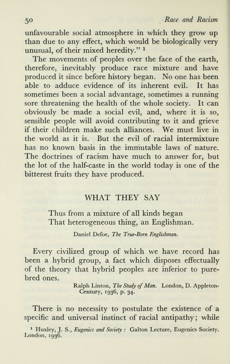 unfavourable social atmosphere in which they grow up than due to any effect, which would be biologically very unusual, of their mixed heredity. 55 1 The movements of peoples over the face of the earth, therefore, inevitably produce race mixture and have produced it since before history began. No one has been able to adduce evidence of its inherent evil. It has sometimes been a social advantage, sometimes a running sore threatening the health of the whole society. It can obviously be made a social evil, and, where it is so, sensible people will avoid contributing to it and grieve if their children make such alliances. We must live in the world as it is. But the evil of racial intermixture has no known basis in the immutable laws of nature. The doctrines of racism have much to answer for, but the lot of the half-caste in the world today is one of the bitterest fruits they have produced. WHAT THEY SAY Thus from a mixture of all kinds began That heterogeneous thing, an Englishman. Daniel Defoe, The True-Born Englishman. Every civilized group of which we have record has been a hybrid group, a fact which disposes effectually of the theory that hybrid peoples are inferior to pure bred ones. Ralph Linton, The Study of Man. London, D. Appleton- Century, 1936, p. 34. There is no necessity to postulate the existence of a specific and universal instinct of racial antipathy; while 1 Huxley, J. S., Eugenics and Society : Galton Lecture, Eugenics Society. London, 1936.