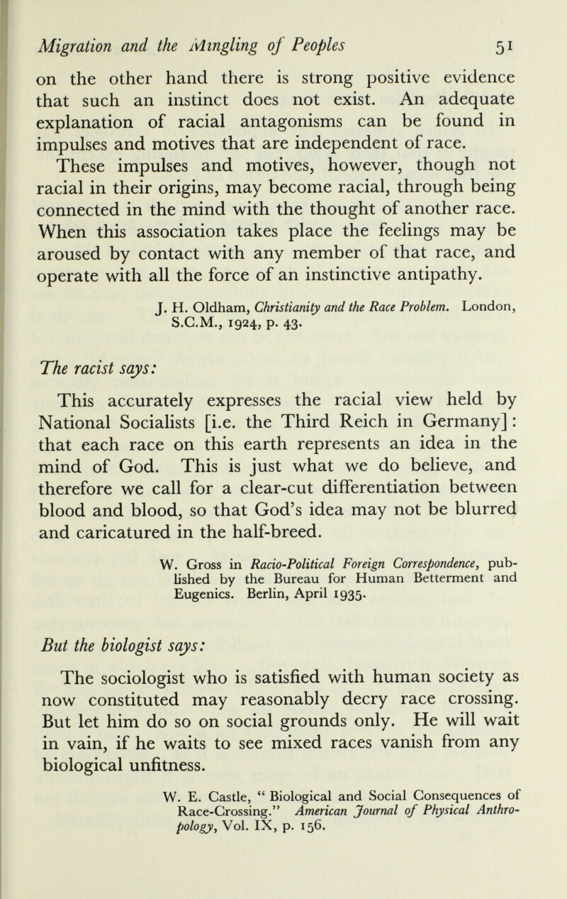 on the other hand there is strong positive evidence that such an instinct does not exist. An adequate explanation of racial antagonisms can be found in impulses and motives that are independent of race. These impulses and motives, however, though not racial in their origins, may become racial, through being connected in the mind with the thought of another race. When this association takes place the feelings may be aroused by contact with any member of that race, and operate with all the force of an instinctive antipathy. J. H. Oldham, Christianity and the Race Problem. London, S.G.M., 1924, p. 43. The racist says: This accurately expresses the racial view held by National Socialists [i.e. the Third Reich in Germany]: that each race on this earth represents an idea in the mind of God. This is just what we do believe, and therefore we call for a clear-cut differentiation between blood and blood, so that God’s idea may not be blurred and caricatured in the half-breed. W. Gross in Racio-Political Foreign Correspondence , pub lished by the Bureau for Human Betterment and Eugenics. Berlin, April 1935. But the biologist says: The sociologist who is satisfied with human society as now constituted may reasonably decry race crossing. But let him do so on social grounds only. He will wait in vain, if he waits to see mixed races vanish from any biological unfitness. W. E. Castle, “ Biological and Social Consequences of Race-Crossing.” American Journal of Physical Anthro pology , Vol. IX, p. 156.