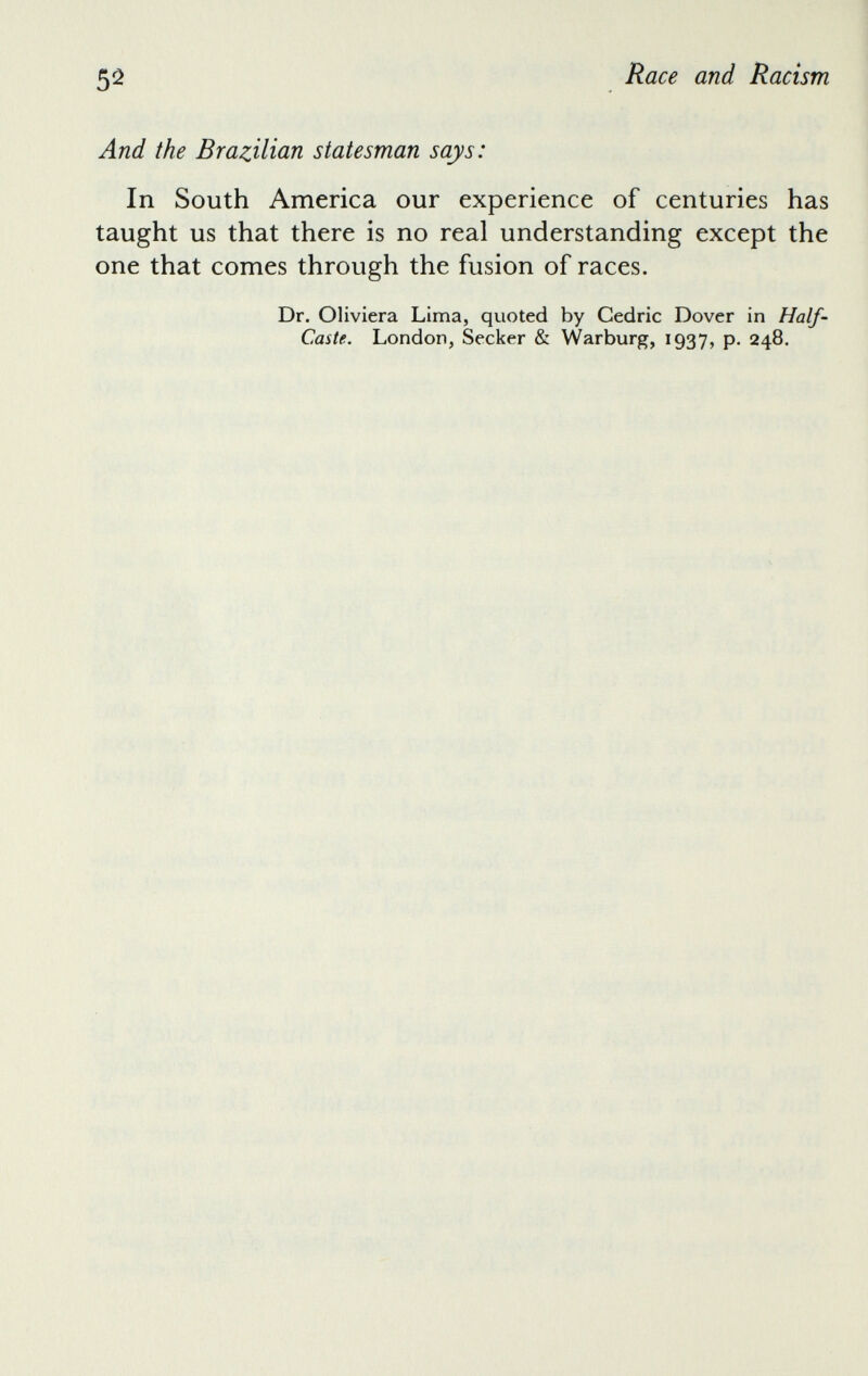 And the Brazilian statesman says: In South America our experience of centuries has taught us that there is no real understanding except the one that comes through the fusion of races. Dr. Oliviera Lima, quoted by Cedric Dover in Half- Caste. London, Seeker & Warburg, 1937, p. 248.