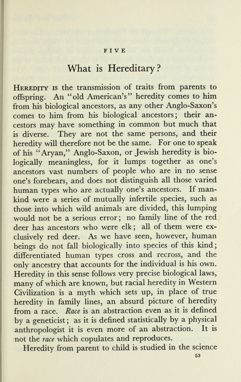 FIVE What is Hereditary? Heredjty is the transmission of traits from parents to offspring. An “old American’s” heredity comes to him from his biological ancestors, as any other Anglo-Saxon’s comes to him from his biological ancestors; their an cestors may have something in common but much that is diverse. They are not the same persons, and their heredity will therefore not be the same. For one to speak of his “Aryan,” Anglo-Saxon, or Jewish heredity is bio logically meaningless, for it lumps together as one’s ancestors vast numbers of people who are in no sense one’s forebears, and does not distinguish all those varied human types who are actually one’s ancestors. If man kind were a series of mutually infertile species, such as those into which wild animals are divided, this lumping would not be a serious error; no family line of the red deer has ancestors who were elk; all of them were ex clusively red deer. As we have seen, however, human beings do not fall biologically into species of this kind; differentiated human types cross and recross, and the only ancestry that accounts for the individual is his own. Heredity in this sense follows very precise biological laws, many of which are known, but racial heredity in Western Civilization is a myth which sets up, in place of true heredity in family lines, an absurd picture of heredity from a race. Race is an abstraction even as it is defined by a geneticist; as it is defined statistically by a physical anthropologist it is even more of an abstraction. It is not the race which copulates and reproduces. Heredity from parent to child is studied in the science 53