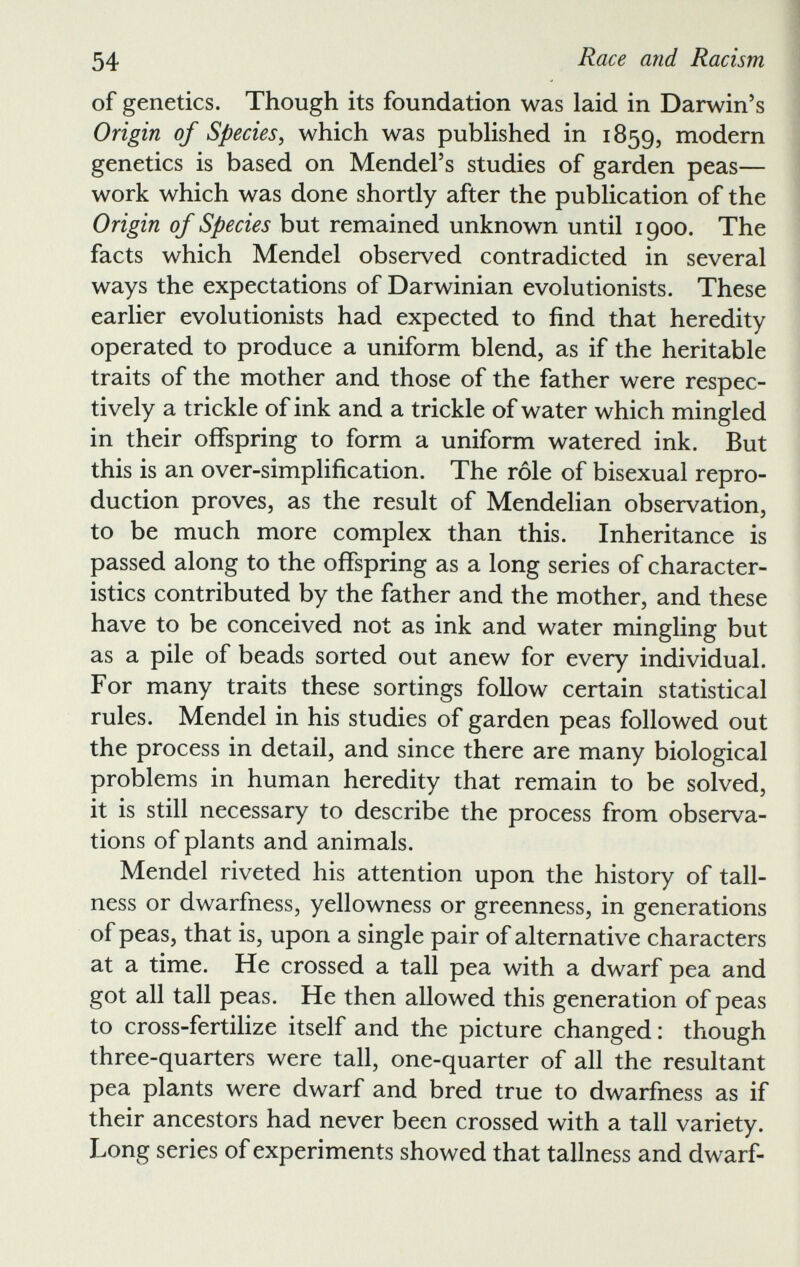 of genetics. Though its foundation was laid in Darwin’s Origin of Species , which was published in 1859, modern genetics is based on Mendel’s studies of garden peas— work which was done shortly after the publication of the Origin of Species but remained unknown until 1900. The facts which Mendel observed contradicted in several ways the expectations of Darwinian evolutionists. These earlier evolutionists had expected to find that heredity operated to produce a uniform blend, as if the heritable traits of the mother and those of the father were respec tively a trickle of ink and a trickle of water which mingled in their offspring to form a uniform watered ink. But this is an over-simplification. The role of bisexual repro duction proves, as the result of Mendelian observation, to be much more complex than this. Inheritance is passed along to the offspring as a long series of character istics contributed by the father and the mother, and these have to be conceived not as ink and water mingling but as a pile of beads sorted out anew for every individual. For many traits these sortings follow certain statistical rules. Mendel in his studies of garden peas followed out the process in detail, and since there are many biological problems in human heredity that remain to be solved, it is still necessary to describe the process from observa tions of plants and animals. Mendel riveted his attention upon the history of tall ness or dwarfness, yellowness or greenness, in generations of peas, that is, upon a single pair of alternative characters at a time. He crossed a tall pea with a dwarf pea and got all tall peas. He then allowed this generation of peas to cross-fertilize itself and the picture changed: though three-quarters were tall, one-quarter of all the resultant pea plants were dwarf and bred true to dwarfness as if their ancestors had never been crossed with a tall variety. Long series of experiments showed that tallness and dwarf