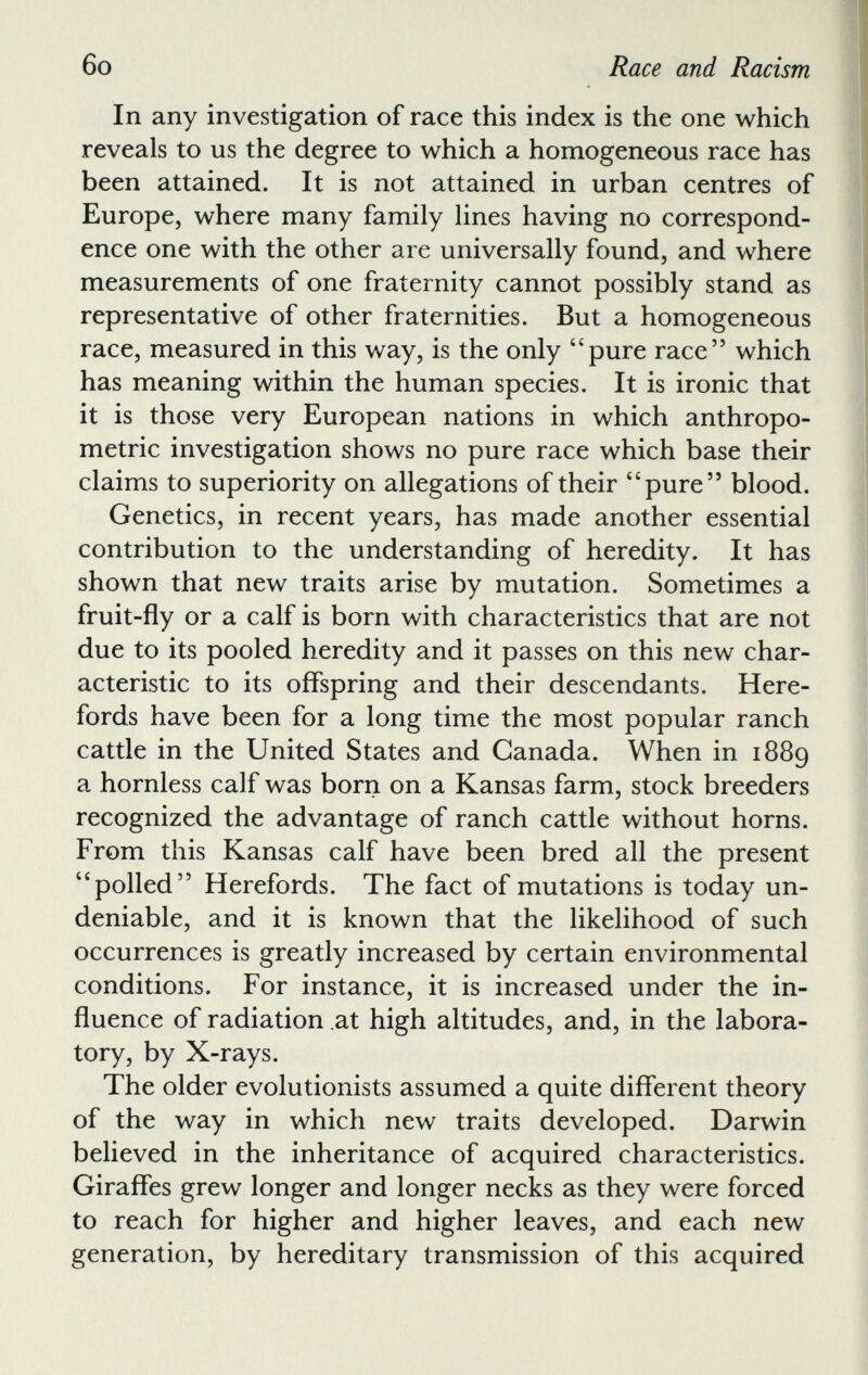 In any investigation of race this index is the one which reveals to us the degree to which a homogeneous race has been attained. It is not attained in urban centres of Europe, where many family lines having no correspond ence one with the other are universally found, and where measurements of one fraternity cannot possibly stand as representative of other fraternities. But a homogeneous race, measured in this way, is the only 44 pure race” which has meaning within the human species. It is ironic that it is those very European nations in which anthropo metric investigation shows no pure race which base their claims to superiority on allegations of their “pure” blood. Genetics, in recent years, has made another essential contribution to the understanding of heredity. It has shown that new traits arise by mutation. Sometimes a fruit-fly or a calf is born with characteristics that are not due to its pooled heredity and it passes on this new char acteristic to its offspring and their descendants. Here- fords have been for a long time the most popular ranch cattle in the United States and Canada. When in 1889 a hornless calf was born on a Kansas farm, stock breeders recognized the advantage of ranch cattle without horns. From this Kansas calf have been bred all the present 44 polled” Herefords. The fact of mutations is today un deniable, and it is known that the likelihood of such occurrences is greatly increased by certain environmental conditions. For instance, it is increased under the in fluence of radiation at high altitudes, and, in the labora tory, by X-rays. The older evolutionists assumed a quite different theory of the way in which new traits developed. Darwin believed in the inheritance of acquired characteristics. Giraffes grew longer and longer necks as they were forced to reach for higher and higher leaves, and each new generation, by hereditary transmission of this acquired