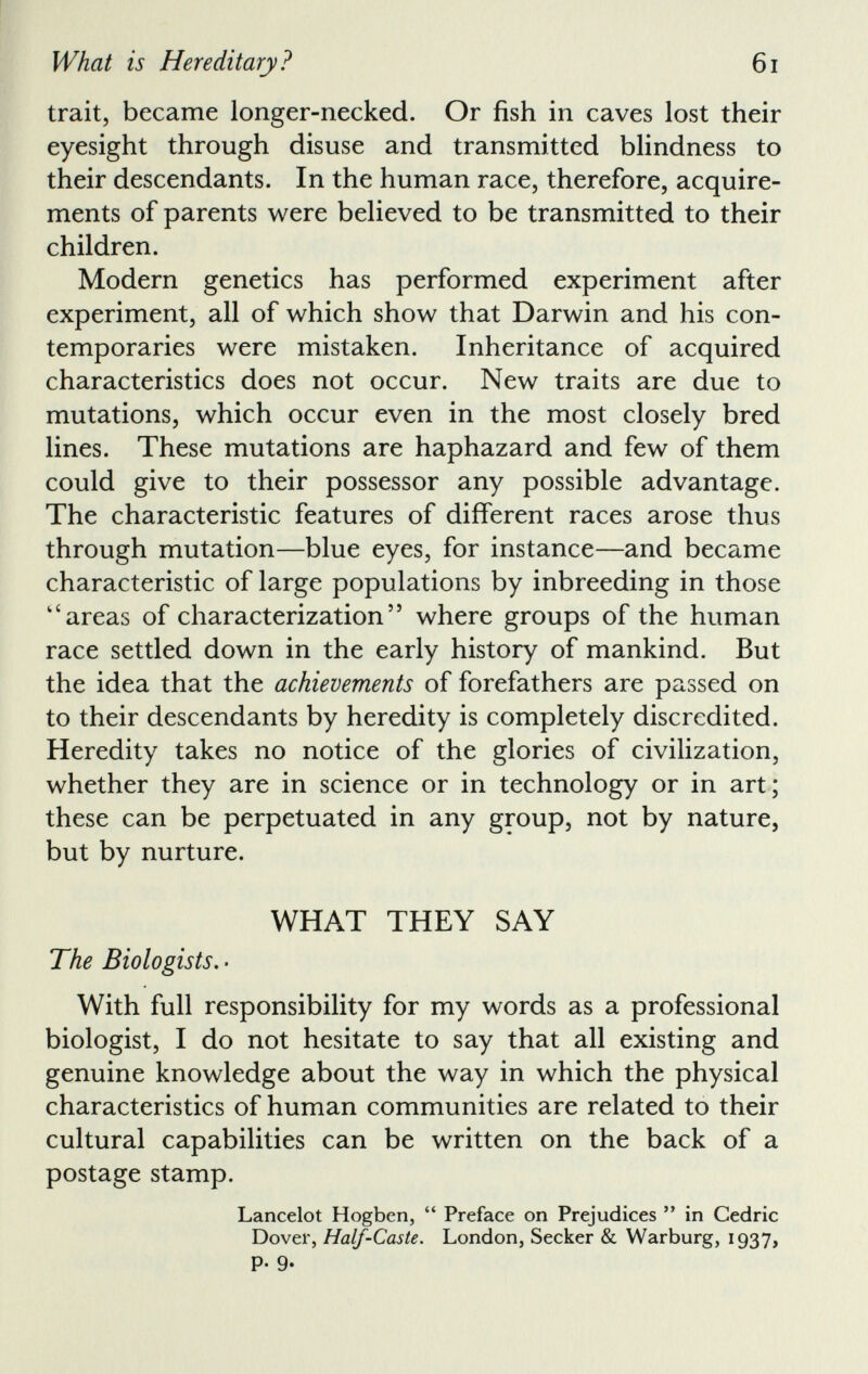 trait, became longer-necked. Or fish in caves lost their eyesight through disuse and transmitted blindness to their descendants. In the human race, therefore, acquire ments of parents were believed to be transmitted to their children. Modern genetics has performed experiment after experiment, all of which show that Darwin and his con temporaries were mistaken. Inheritance of acquired characteristics does not occur. New traits are due to mutations, which occur even in the most closely bred lines. These mutations are haphazard and few of them could give to their possessor any possible advantage. The characteristic features of different races arose thus through mutation—blue eyes, for instance—and became characteristic of large populations by inbreeding in those “areas of characterization” where groups of the human race settled down in the early history of mankind. But the idea that the achievements of forefathers are passed on to their descendants by heredity is completely discredited. Heredity takes no notice of the glories of civilization, whether they are in science or in technology or in art; these can be perpetuated in any group, not by nature, but by nurture. WHAT THEY SAY The Biologists. • With full responsibility for my words as a professional biologist, I do not hesitate to say that all existing and genuine knowledge about the way in which the physical characteristics of human communities are related to their cultural capabilities can be written on the back of a postage stamp. Lancelot Hogben, “ Preface on Prejudices ” in Cedric Dover, Half-Caste. London, Seeker & Warburg, 1937,