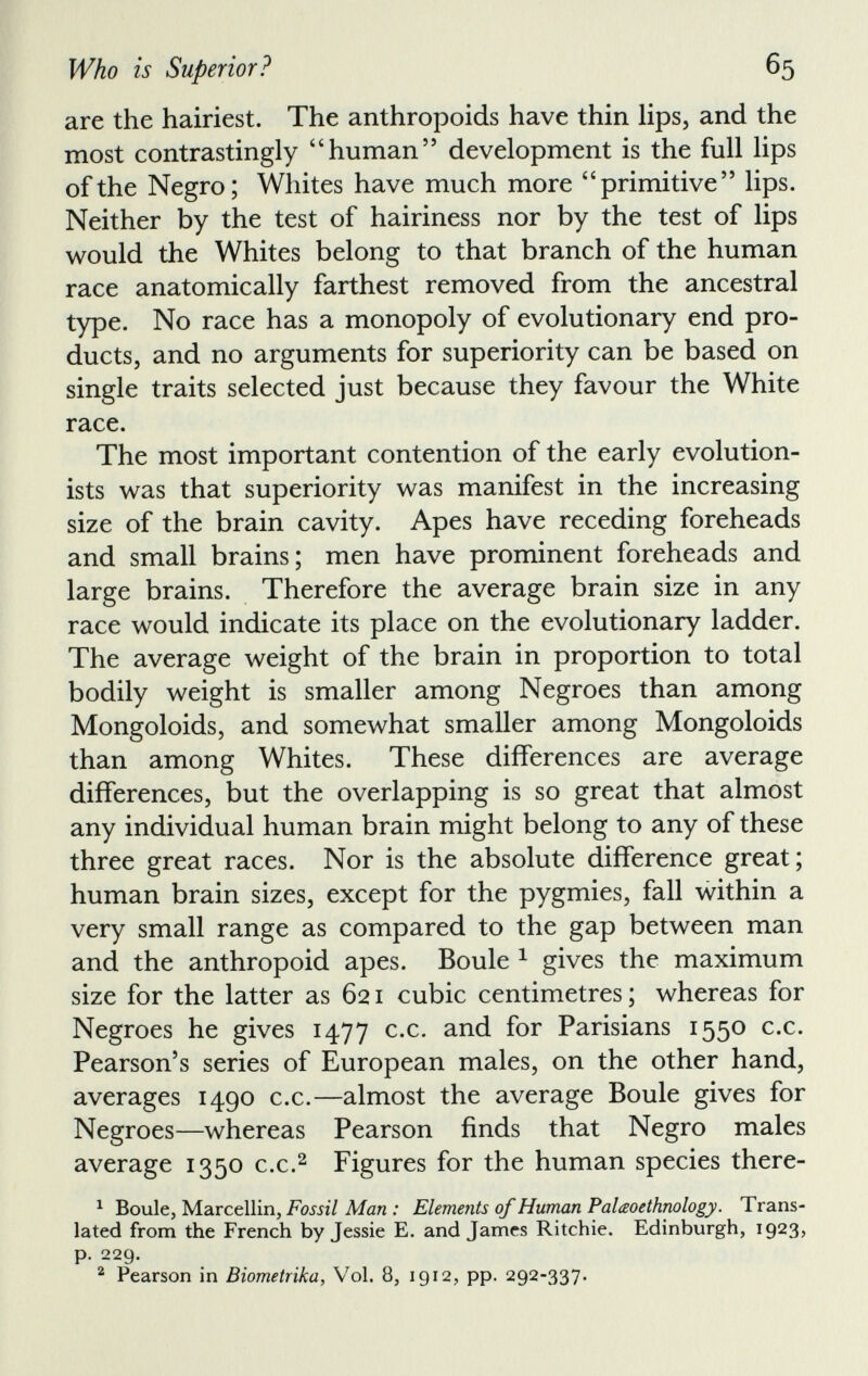 are the hairiest. The anthropoids have thin lips, and the most contrastingly “human” development is the full lips of the Negro; Whites have much more “primitive” lips. Neither by the test of hairiness nor by the test of lips would the Whites belong to that branch of the human race anatomically farthest removed from the ancestral type. No race has a monopoly of evolutionary end pro ducts, and no arguments for superiority can be based on single traits selected just because they favour the White race. The most important contention of the early evolution ists was that superiority was manifest in the increasing size of the brain cavity. Apes have receding foreheads and small brains; men have prominent foreheads and large brains. Therefore the average brain size in any race would indicate its place on the evolutionary ladder. The average weight of the brain in proportion to total bodily weight is smaller among Negroes than among Mongoloids, and somewhat smaller among Mongoloids than among Whites. These differences are average differences, but the overlapping is so great that almost any individual human brain might belong to any of these three great races. Nor is the absolute difference great; human brain sizes, except for the pygmies, fall within a very small range as compared to the gap between man and the anthropoid apes. Boule 1 gives the maximum size for the latter as 621 cubic centimetres; whereas for Negroes he gives 1477 c.c. and for Parisians 1550 c.c. Pearson’s series of European males, on the other hand, averages 1490 c.c.—almost the average Boule gives for Negroes—whereas Pearson finds that Negro males average 1350 c.c. 2 Figures for the human species there- 1 Boule, Marcellin, Fossil Man : Elements of Human Palceo ethnology. Trans lated from the French by Jessie E. and James Ritchie. Edinburgh, 1923, p. 229. 2 Pearson in Biometrika, Vol. 8, 1912, pp. 292-337.