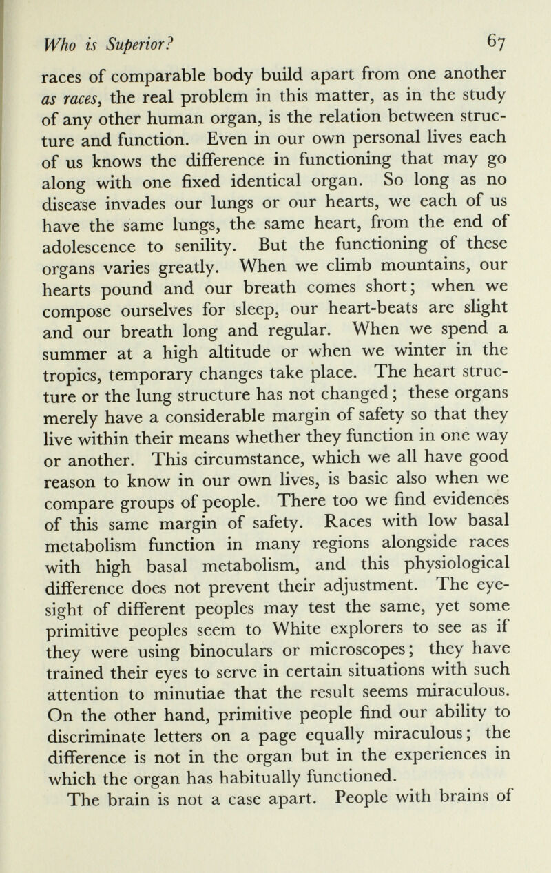 races of comparable body build apart from one another as races , the real problem in this matter, as in the study of any other human organ, is the relation between struc ture and function. Even in our own personal lives each of us knows the difference in functioning that may go along with one fixed identical organ. So long as no disease invades our lungs or our hearts, we each of us have the same lungs, the same heart, from the end of adolescence to senility. But the functioning of these organs varies greatly. When we climb mountains, our hearts pound and our breath comes short; when we compose ourselves for sleep, our heart-beats are slight and our breath long and regular. When we spend a summer at a high altitude or when we winter in the tropics, temporary changes take place. The heart struc ture or the lung structure has not changed; these organs merely have a considerable margin of safety so that they live within their means whether they function in one way or another. This circumstance, which we all have good reason to know in our own lives, is basic also when we compare groups of people. There too we find evidences of this same margin of safety. Races with low basal metabolism function in many regions alongside races with high basal metabolism, and this physiological difference does not prevent their adjustment. The eye sight of different peoples may test the same, yet some primitive peoples seem to White explorers to see as if they were using binoculars or microscopes; they have trained their eyes to serve in certain situations with such attention to minutiae that the result seems miraculous. On the other hand, primitive people find our ability to discriminate letters on a page equally miraculous; the difference is not in the organ but in the experiences in which the organ has habitually functioned. The brain is not a case apart. People with brains of