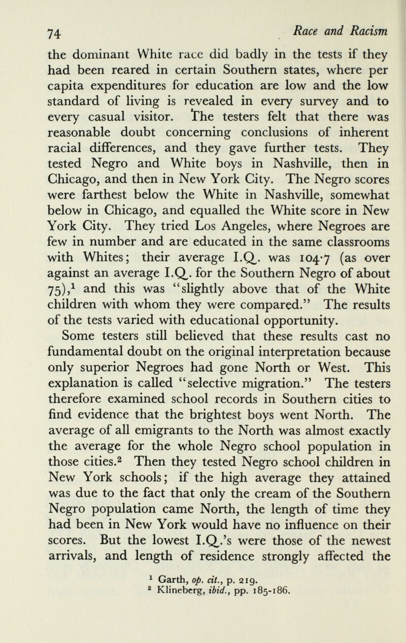 the dominant White race did badly in the tests if they had been reared in certain Southern states, where per capita expenditures for education are low and the low standard of living is revealed in every survey and to every casual visitor, the testers felt that there was reasonable doubt concerning conclusions of inherent racial differences, and they gave further tests. They tested Negro and White boys in Nashville, then in Chicago, and then in New York City. The Negro scores were farthest below the White in Nashville, somewhat below in Chicago, and equalled the White score in New York City. They tried Los Angeles, where Negroes are few in number and are educated in the same classrooms with Whites; their average I.Q. was 104*7 ( as over against an average I.Q,. for the Southern Negro of about 75), 1 and this was “slightly above that of the White children with whom they were compared.’ 5 The results of the tests varied with educational opportunity. Some testers still believed that these results cast no fundamental doubt on the original interpretation because only superior Negroes had gone North or West. This explanation is called “selective migration. 55 The testers therefore examined school records in Southern cities to find evidence that the brightest boys went North. The average of all emigrants to the North was almost exactly the average for the whole Negro school population in those cities. 2 Then they tested Negro school children in New York schools; if the high average they attained was due to the fact that only the cream of the Southern Negro population came North, the length of time they had been in New York would have no influence on their scores. But the lowest I.Q/s were those of the newest arrivals, and length of residence strongly affected the 1 Garth, op. cit.y p. 219. 2 Klinebcrg, ibid., pp. 185-186.