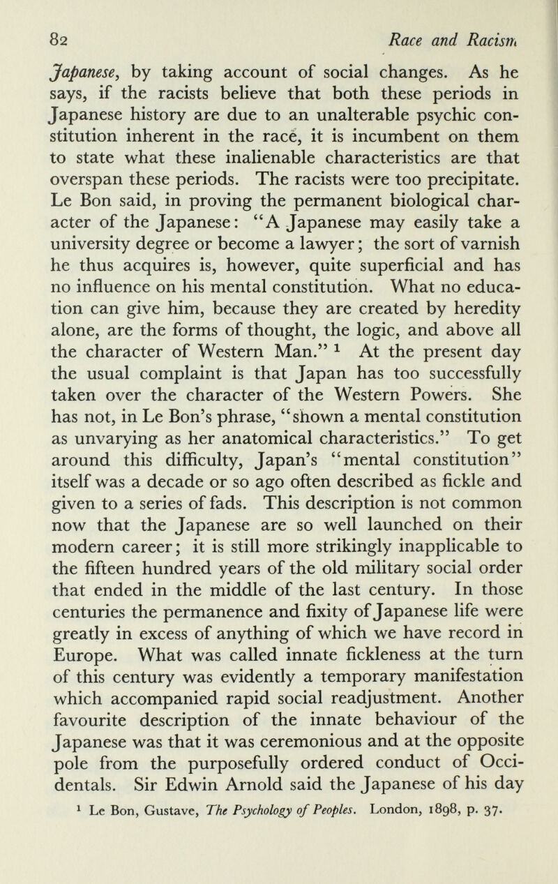 Japanese , by taking account of social changes. As he says, if the racists believe that both these periods in Japanese history are due to an unalterable psychic con stitution inherent in the race, it is incumbent on them to state what these inalienable characteristics are that overspan these periods. The racists were too precipitate. Le Bon said, in proving the permanent biological char acter of the Japanese: “A Japanese may easily take a university degree or become a lawyer ; the sort of varnish he thus acquires is, however, quite superficial and has no influence on his mental constitution. What no educa tion can give him, because they are created by heredity alone, are the forms of thought, the logic, and above all the character of Western Man.” 1 At the present day the usual complaint is that Japan has too successfully taken over the character of the Western Powers. She has not, in Le Bon’s phrase, “ shown a mental constitution as unvarying as her anatomical characteristics.” To get around this difficulty, Japan’s “mental constitution” itself was a decade or so ago often described as fickle and given to a series of fads. This description is not common now that the Japanese are so well launched on their modern career; it is still more strikingly inapplicable to the fifteen hundred years of the old military social order that ended in the middle of the last century. In those centuries the permanence and fixity of Japanese life were greatly in excess of anything of which we have record in Europe. What was called innate fickleness at the turn of this century was evidently a temporary manifestation which accompanied rapid social readjustment. Another favourite description of the innate behaviour of the Japanese was that it was ceremonious and at the opposite pole from the purposefully ordered conduct of Occi dentals. Sir Edwin Arnold said the Japanese of his day 1 Le Bon, Gustave, The Psychology of Peoples. London, 1898, p. 37.