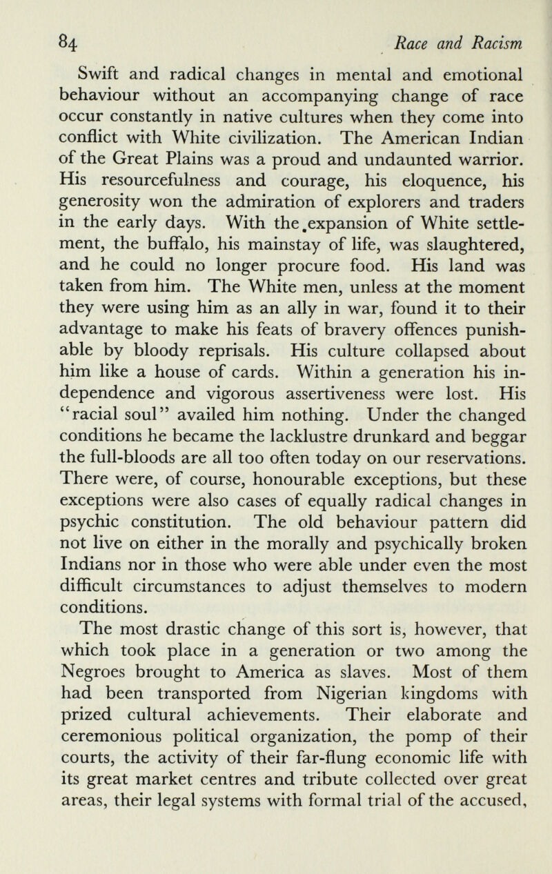 Swift and radical changes in mental and emotional behaviour without an accompanying change of race occur constantly in native cultures when they come into conflict with White civilization. The American Indian of the Great Plains was a proud and undaunted warrior. His resourcefulness and courage, his eloquence, his generosity won the admiration of explorers and traders in the early days. With the .expansion of White settle ment, the buffalo, his mainstay of life, was slaughtered, and he could no longer procure food. His land was taken from him. The White men, unless at the moment they were using him as an ally in war, found it to their advantage to make his feats of bravery offences punish able by bloody reprisals. His culture collapsed about him like a house of cards. Within a generation his in dependence and vigorous assertiveness were lost. His 44 racial soul” availed him nothing. Under the changed conditions he became the lacklustre drunkard and beggar the full-bloods are all too often today on our reservations. There were, of course, honourable exceptions, but these exceptions were also cases of equally radical changes in psychic constitution. The old behaviour pattern did not live on either in the morally and psychically broken Indians nor in those who were able under even the most difficult circumstances to adjust themselves to modern conditions. The most drastic change of this sort is, however, that which took place in a generation or two among the Negroes brought to America as slaves. Most of them had been transported from Nigerian kingdoms with prized cultural achievements. Their elaborate and ceremonious political organization, the pomp of their courts, the activity of their far-flung economic life with its great market centres and tribute collected over great areas, their legal systems with formal trial of the accused,