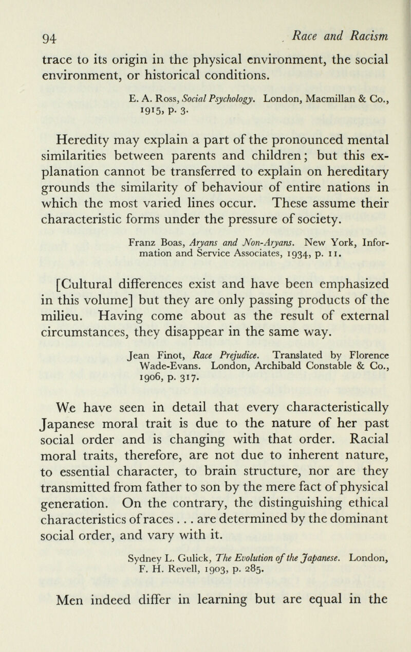 trace to its origin in the physical environment, the social environment, or historical conditions. E. A. Ross, Social Psychology. London, Macmillan & Co., 1915, P* 3- Heredity may explain a part of the pronounced mental similarities between parents and children; but this ex planation cannot be transferred to explain on hereditary grounds the similarity of behaviour of entire nations in which the most varied lines occur. These assume their characteristic forms under the pressure of society. Franz Boas, Aryans and Non-Aryans. New York, Infor mation and Service Associates, 1934, p. 11. [Cultural differences exist and have been emphasized in this volume] but they are only passing products of the milieu. Having come about as the result of external circumstances, they disappear in the same way. Jean Finot, Race Prejudice. Translated by Florence Wade-Evans. London, Archibald Constable & Co., 1906, p. 317. W.e have seen in detail that every characteristically Japanese moral trait is due to the nature of her past social order and is changing with that order. Racial moral traits, therefore, are not due to inherent nature, to essential character, to brain structure, nor are they transmitted from father to son by the mere fact of physical generation. On the contrary, the distinguishing ethical characteristics of races... are determined by the dominant social order, and vary with it. Sydney L. Gulick, The Evolution of the Japanese. London, F. H. Revell, 1903, p. 285. Men indeed differ in learning but are equal in the