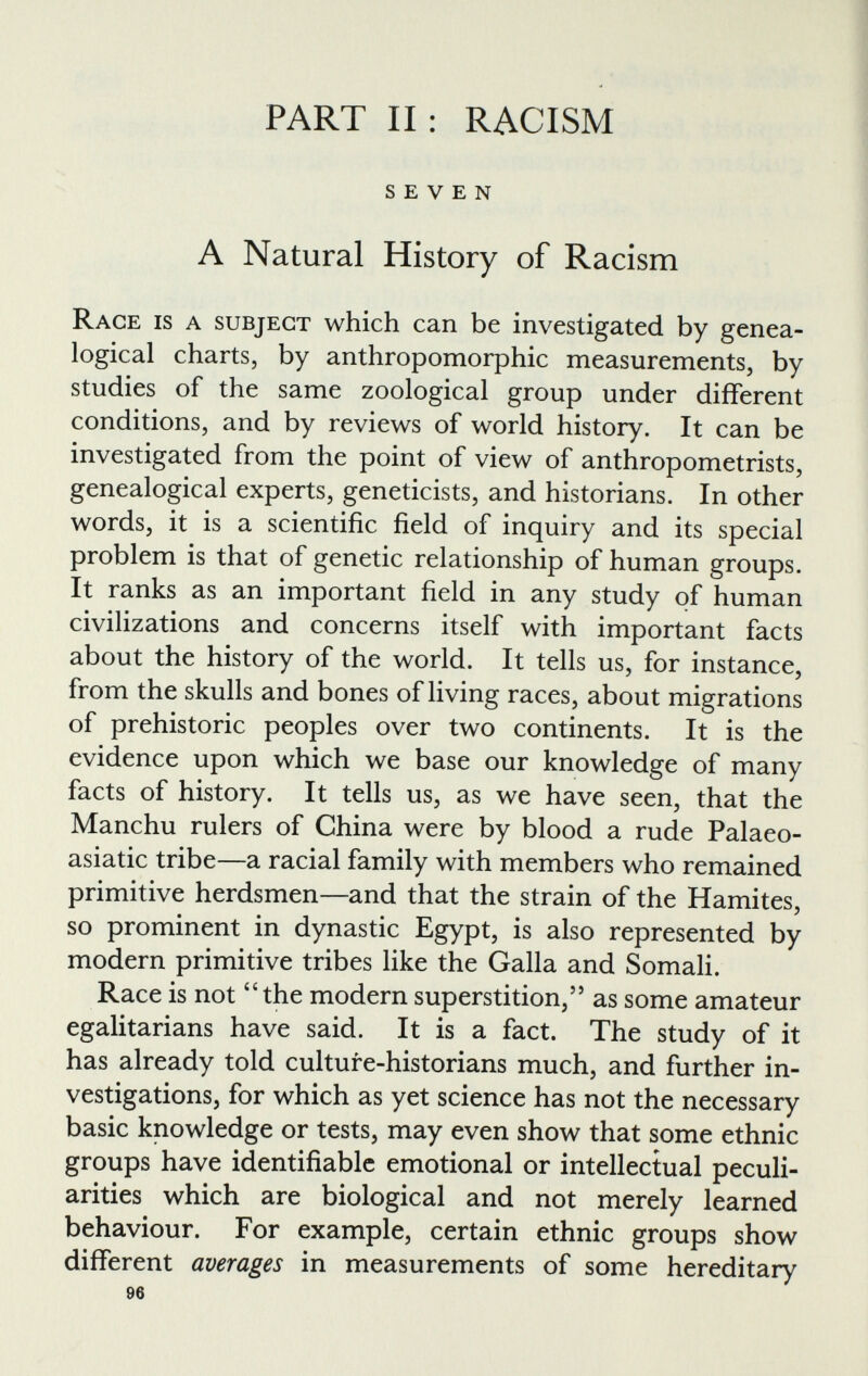 PART II: RACISM SEVEN A Natural History of Racism Race is a subject which can be investigated by genea logical charts, by anthropomorphic measurements, by studies of the same zoological group under different conditions, and by reviews of world history. It can be investigated from the point of view of anthropometrists, genealogical experts, geneticists, and historians. In other words, it is a scientific field of inquiry and its special problem is that of genetic relationship of human groups. It ranks as an important field in any study of human civilizations and concerns itself with important facts about the history of the world. It tells us, for instance, from the skulls and bones of living races, about migrations of prehistoric peoples over two continents. It is the evidence upon which we base our knowledge of many facts of history. It tells us, as we have seen, that the Manchu rulers of China were by blood a rude Palaeo- asiatic tribe—a racial family with members who remained primitive herdsmen—and that the strain of the Hamites, so prominent in dynastic Egypt, is also represented by modern primitive tribes like the Galla and Somali. Race is not “ the modern superstition,” as some amateur egalitarians have said. It is a fact. The study of it has already told culture-historians much, and further in vestigations, for which as yet science has not the necessary basic knowledge or tests, may even show that some ethnic groups have identifiable emotional or intellectual peculi arities which are biological and not merely learned behaviour. For example, certain ethnic groups show different averages in measurements of some hereditary 96