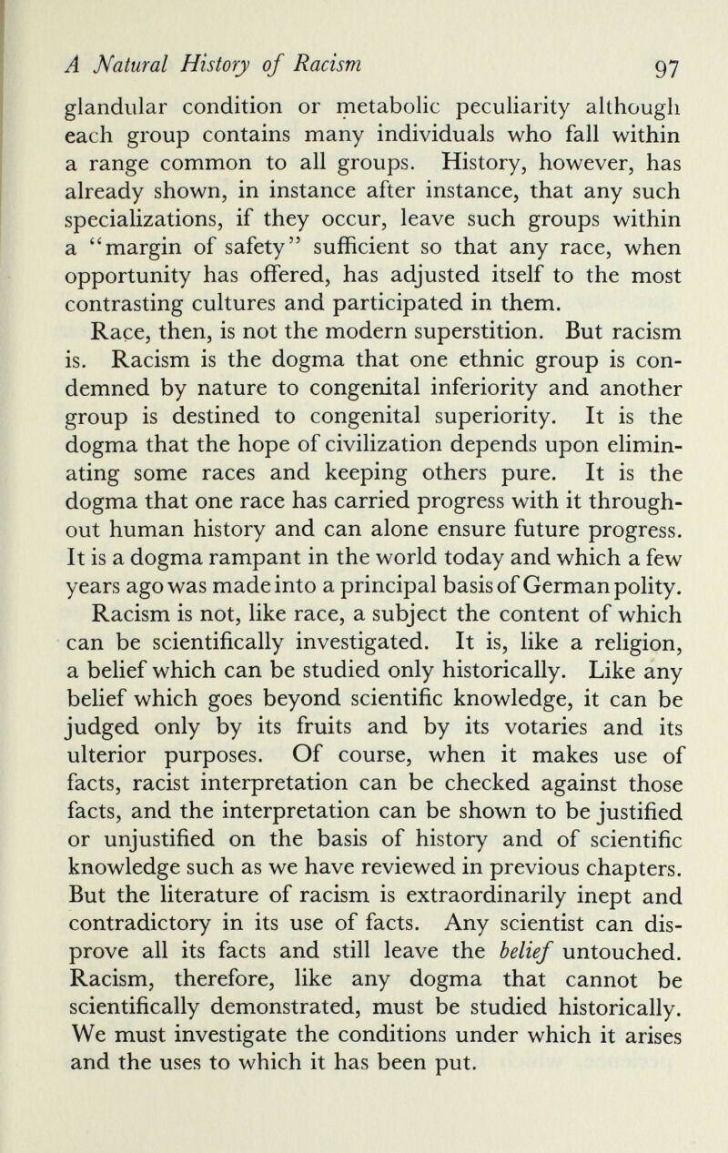 glandular condition or metabolic peculiarity although each group contains many individuals who fall within a range common to all groups. History, however, has already shown, in instance after instance, that any such specializations, if they occur, leave such groups within a “margin of safety” sufficient so that any race, when opportunity has offered, has adjusted itself to the most contrasting cultures and participated in them. Race, then, is not the modern superstition. But racism is. Racism is the dogma that one ethnic group is con demned by nature to congenital inferiority and another group is destined to congenital superiority. It is the dogma that the hope of civilization depends upon elimin ating some races and keeping others pure. It is the dogma that one race has carried progress with it through out human history and can alone ensure future progress. It is a dogma rampant in the world today and which a few years ago was made into a principal basis of German polity. Racism is not, like race, a subject the content of which can be scientifically investigated. It is, like a religion, a belief which can be studied only historically. Like any belief which goes beyond scientific knowledge, it can be judged only by its fruits and by its votaries and its ulterior purposes. Of course, when it makes use of facts, racist interpretation can be checked against those facts, and the interpretation can be shown to be justified or unjustified on the basis of history and of scientific knowledge such as we have reviewed in previous chapters. But the literature of racism is extraordinarily inept and contradictory in its use of facts. Any scientist can dis prove all its facts and still leave the belief untouched. Racism, therefore, like any dogma that cannot be scientifically demonstrated, must be studied historically. We must investigate the conditions under which it arises and the uses to which it has been put.