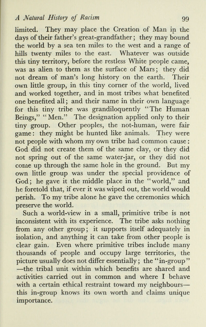 limited. They may place the Creation of Man in the days of their father’s great-grandfather; they may bound the world by a sea ten miles to the west and a range of hills twenty miles to the east. Whatever was outside this tiny territory, before the restless White people came, was as alien to them as the surface of Mars; they did not dream of man’s long history on the earth. Their own little group, in this tiny corner of the world, lived and worked together, and in most tribes what benefited one benefited all; and their name in their own language for this tiny tribe was grandiloquently “The Human Beings,” “Men.” The designation applied only to their tiny group. Other peoples, the not-human, were fair game: they might be hunted like animals. They were not people with whom my own tribe had common cause: God did not create them of the same clay, or they did not spring out of the same water-jar, or they did not come up through the same hole in the ground. But my own little group was under the special providence of God; he gave it the middle place in the “world,” and he foretold that, if ever it was wiped out, the world would perish. To my tribe alone he gave the ceremonies which preserve the world. Such a world-view in a small, primitive tribe is not inconsistent with its experience. The tribe asks nothing from any other group; it supports itself adequately in isolation, and anything it can take from other people is clear gain. Even where primitive tribes include many thousands of people and occupy large territories, the picture usually does not differ essentially; the “in-group” —the tribal unit within which benefits are shared and activities carried out in common and where I behave with a certain ethical restraint toward my neighbours— this in-group knows its own worth and claims unique importance.