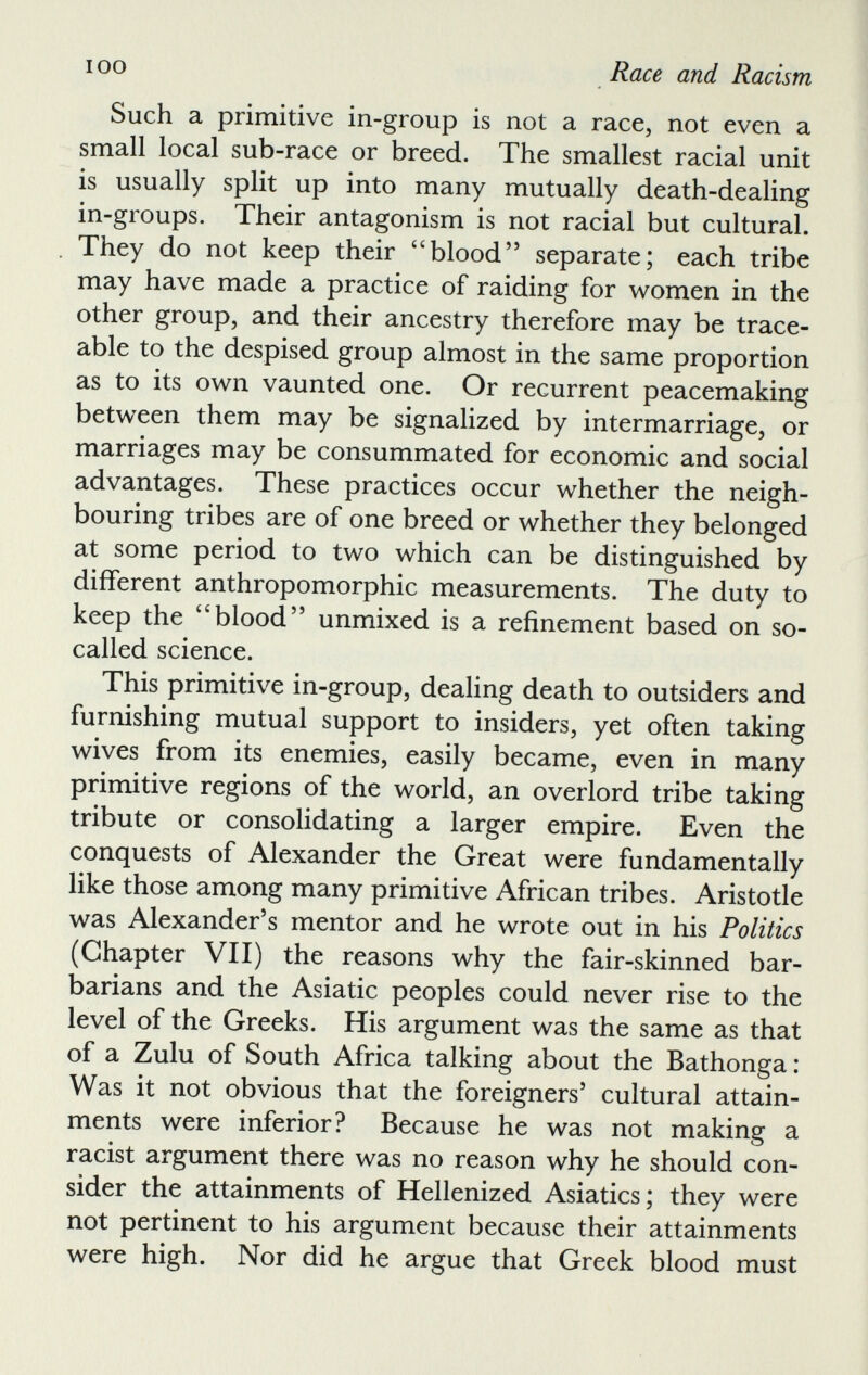 Such a primitive in-group is not a race, not even a small local sub-race or breed. The smallest racial unit is usually split up into many mutually death-dealing in-groups. Their antagonism is not racial but cultural. They do not keep their “blood” separate; each tribe may have made a practice of raiding for women in the other group, and their ancestry therefore may be trace able to the despised group almost in the same proportion as to its own vaunted one. Or recurrent peacemaking between them may be signalized by intermarriage, or marriages may be consummated for economic and social advantages. These practices occur whether the neigh bouring tribes are of one breed or whether they belonged at some period to two which can be distinguished by different anthropomorphic measurements. The duty to keep the 44 blood” unmixed is a refinement based on so- called science. This primitive in-group, dealing death to outsiders and furnishing mutual support to insiders, yet often taking wives from its enemies, easily became, even in many primitive regions of the world, an overlord tribe taking tribute or consolidating a larger empire. Even the conquests of Alexander the Great were fundamentally like those among many primitive African tribes. Aristotle was Alexander’s mentor and he wrote out in his Politics (Chapter VII) the reasons why the fair-skinned bar barians and the Asiatic peoples could never rise to the level of the Greeks. His argument was the same as that of a Zulu of South Africa talking about the Bathonga: Was it not obvious that the foreigners’ cultural attain ments were inferior? Because he was not making a racist argument there was no reason why he should con sider the attainments of Hellenized Asiatics; they were not pertinent to his argument because their attainments were high. Nor did he argue that Greek blood must