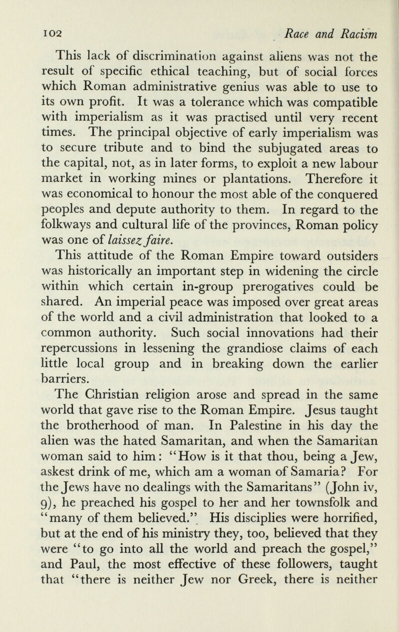 This lack of discrimination against aliens was not the result of specific ethical teaching, but of social forces which Roman administrative genius was able to use to its own profit. It was a tolerance which was compatible with imperialism as it was practised until very recent times. The principal objective of early imperialism was to secure tribute and to bind the subjugated areas to the capital, not, as in later forms, to exploit a new labour market in working mines or plantations. Therefore it was economical to honour the most able of the conquered peoples and depute authority to them. In regard to the folkways and cultural life of the provinces, Roman policy was one of laissez faire. This attitude of the Roman Empire toward outsiders was historically an important step in widening the circle within which certain in-group prerogatives could be shared. An imperial peace was imposed over great areas of the world and a civil administration that looked to a common authority. Such social innovations had their repercussions in lessening the grandiose claims of each little local group and in breaking down the earlier barriers. The Christian religion arose and spread in the same world that gave rise to the Roman Empire. Jesus taught the brotherhood of man. In Palestine in his day the alien was the hated Samaritan, and when the Samaritan woman said to him: “How is it that thou, being a Jew, askest drink of me, which am a woman of Samaria? For the Jews have no dealings with the Samaritans 55 (John iv, 9), he preached his gospel to her and her townsfolk and “many of them believed. 55 His disciplies were horrified, but at the end of his ministry they, too, believed that they were “to go into all the world and preach the gospel, 55 and Paul, the most effective of these followers, taught that “there is neither Jew nor Greek, there is neither