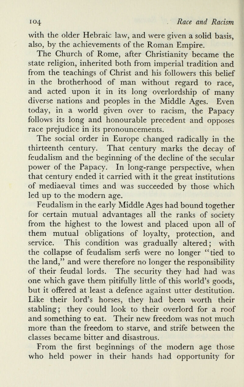 with the older Hebraic law, and were given a solid basis, also, by the achievements of the Roman Empire. The Church of Rome, after Christianity became the state religion, inherited both from imperial tradition and from the teachings of Christ and his followers this belief in the brotherhood of man without regard to race, and acted upon it in its long overlordship of many diverse nations and peoples in the Middle Ages. Even today, in a world given over to racism, the Papacy follows its long and honourable precedent and opposes race prejudice in its pronouncements. The social order in Europe changed radically in the thirteenth century. That century marks the decay of feudalism and the beginning of the decline of the secular power of the Papacy. In long-range perspective, when that century ended it carried with it the great institutions of mediaeval times and was succeeded by those which led up to the modern age. Feudalism in the early Middle Ages had bound together for certain mutual advantages all the ranks of society from the highest to the lowest and placed upon all of them mutual obligations of loyalty, protection, and service. This condition was gradually altered; with the collapse of feudalism serfs were no longer “tied to the land,” and were therefore no longer the responsibility of their feudal lords. The security they had had was one which gave them pitifully little of this world’s goods, but it offered at least a defence against utter destitution. Like their lord’s horses, they had been worth their stabling; they could look to their overlord for a roof and something to eat. Their new freedom was not much more than the freedom to starve, and strife between the classes became bitter and disastrous. From the first beginnings of the modern age those who held power in their hands had opportunity for