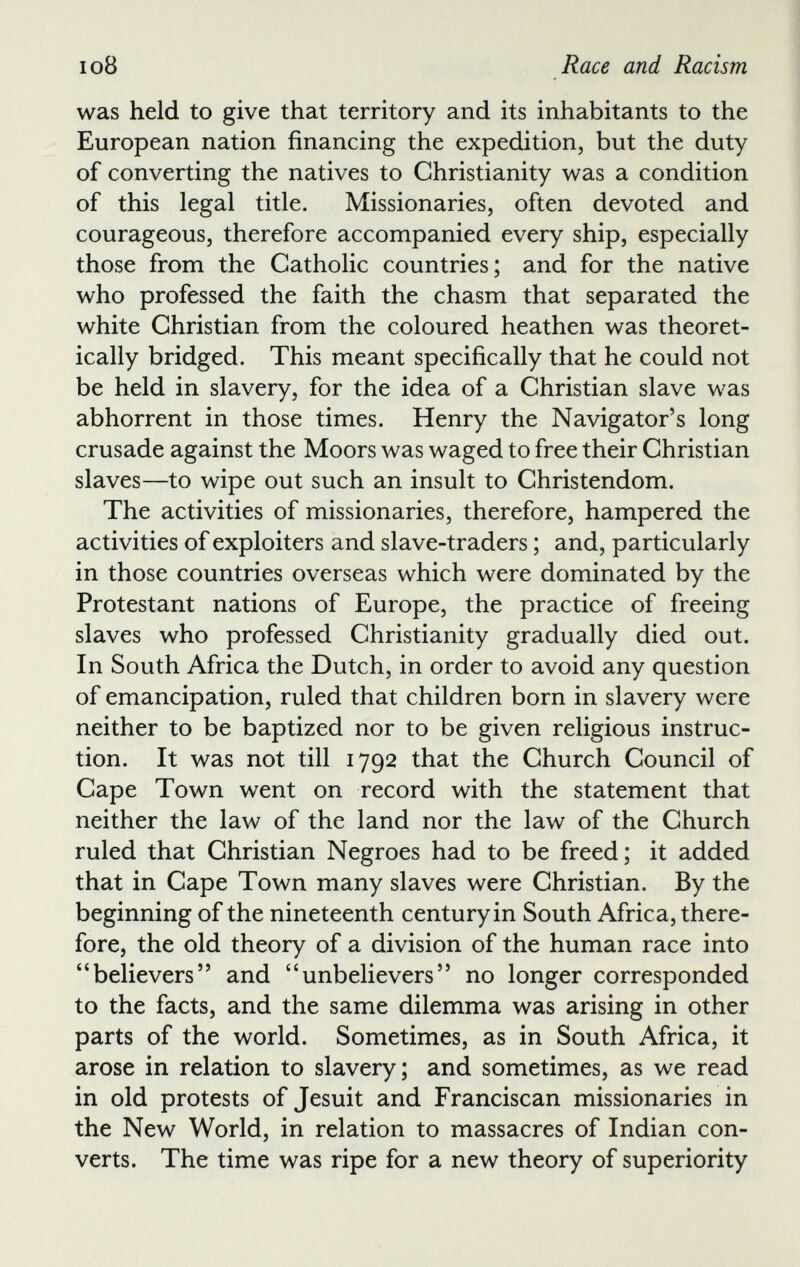 was held to give that territory and its inhabitants to the European nation financing the expedition, but the duty of converting the natives to Christianity was a condition of this legal title. Missionaries, often devoted and courageous, therefore accompanied every ship, especially those from the Catholic countries; and for the native who professed the faith the chasm that separated the white Christian from the coloured heathen was theoret ically bridged. This meant specifically that he could not be held in slavery, for the idea of a Christian slave was abhorrent in those times. Henry the Navigator’s long crusade against the Moors was waged to free their Christian slaves—to wipe out such an insult to Christendom. The activities of missionaries, therefore, hampered the activities of exploiters and slave-traders; and, particularly in those countries overseas which were dominated by the Protestant nations of Europe, the practice of freeing slaves who professed Christianity gradually died out. In South Africa the Dutch, in order to avoid any question of emancipation, ruled that children born in slavery were neither to be baptized nor to be given religious instruc tion. It was not till 1792 that the Church Council of Cape Town went on record with the statement that neither the law of the land nor the law of the Church ruled that Christian Negroes had to be freed; it added that in Cape Town many slaves were Christian. By the beginning of the nineteenth century in South Africa, there fore, the old theory of a division of the human race into “believers” and “unbelievers” no longer corresponded to the facts, and the same dilemma was arising in other parts of the world. Sometimes, as in South Africa, it arose in relation to slavery; and sometimes, as we read in old protests of Jesuit and Franciscan missionaries in the New World, in relation to massacres of Indian con verts. The time was ripe for a new theory of superiority