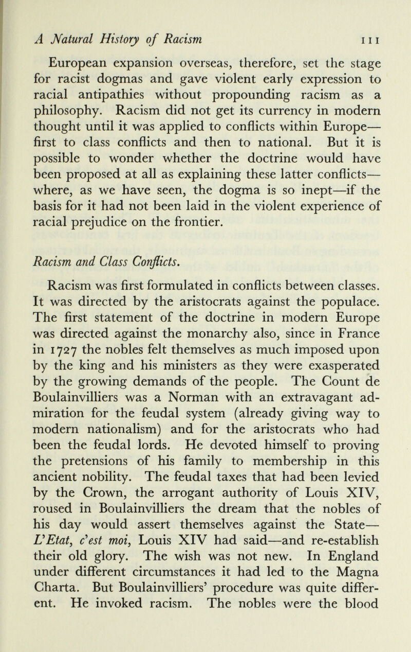 European expansion overseas, therefore, set the stage for racist dogmas and gave violent early expression to racial antipathies without propounding racism as a philosophy. Racism did not get its currency in modern thought until it was applied to conflicts within Europe— first to class conflicts and then to national. But it is possible to wonder whether the doctrine would have been proposed at all as explaining these latter conflicts— where, as we have seen, the dogma is so inept—if the basis for it had not been laid in the violent experience of racial prejudice on the frontier. Racism and Class Conflicts . Racism was first formulated in conflicts between classes. It was directed by the aristocrats against the populace. The first statement of the doctrine in modern Europe was directed against the monarchy also, since in France in 1727 the nobles felt themselves as much imposed upon by the king and his ministers as they were exasperated by the growing demands of the people. The Count de Boulainvilliers was a Norman with an extravagant ad miration for the feudal system (already giving way to modern nationalism) and for the aristocrats who had been the feudal lords. He devoted himself to proving the pretensions of his family to membership in this ancient nobility. The feudal taxes that had been levied by the Crown, the arrogant authority of Louis XIV, roused in Boulainvilliers the dream that the nobles of his day would assert themselves against the State— UEtat , c'est moi, Louis XIV had said—and re-establish their old glory. The wish was not new. In England under different circumstances it had led to the Magna Charta. But Boulainvilliers’ procedure was quite differ ent. He invoked racism. The nobles were the blood