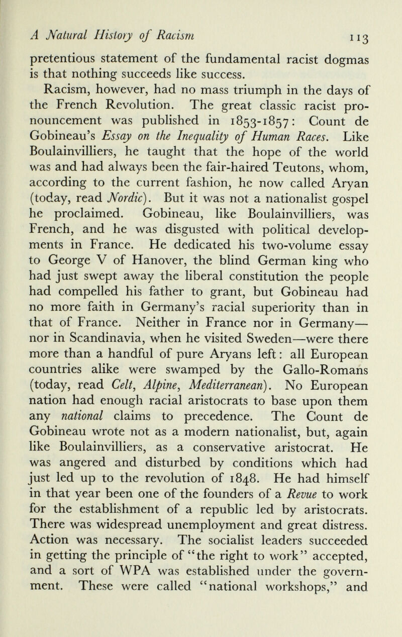 pretentious statement of the fundamental racist dogmas is that nothing succeeds like success. Racism, however, had no mass triumph in the days of the French Revolution. The great classic racist pro nouncement was published in 1853-1857: Count de Gobineau’s Essay on the Inequality of Human Races. Like Boulainvilliers, he taught that the hope of the world was and had always been the fair-haired Teutons, whom, according to the current fashion, he now called Aryan (today, read Nordic). But it was not a nationalist gospel he proclaimed. Gobineau, like Boulainvilliers, was French, and he was disgusted with political develop ments in France. He dedicated his two-volume essay to George V of Hanover, the blind German king who had just swept away the liberal constitution the people had compelled his father to grant, but Gobineau had no more faith in Germany’s racial superiority than in that of France. Neither in France nor in Germany— nor in Scandinavia, when he visited Sweden—were there more than a handful of pure Aryans left : all European countries alike were swamped by the Gallo-Romans (today, read Celt , Alpine , Mediterranean ). No European nation had enough racial aristocrats to base upon them any national claims to precedence. The Count de Gobineau wrote not as a modern nationalist, but, again like Boulainvilliers, as a conservative aristocrat. He was angered and disturbed by conditions which had just led up to the revolution of 1848. He had himself in that year been one of the founders of a Revue to work for the establishment of a republic led by aristocrats. There was widespread unemployment and great distress. Action was necessary. The socialist leaders succeeded in getting the principle of £4 the right to work” accepted, and a sort of WPA was established under the govern ment. These were called “national workshops,” and