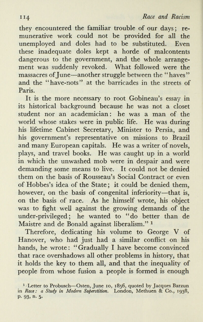 they encountered the familiar trouble of our days; re munerative work could not be provided for all the unemployed and doles had to be substituted. Even these inadequate doles kept a horde of malcontents dangerous to the government, and the whole arrange ment was suddenly revoked. What followed were the massacres of June—another struggle between the “ haves ” and the “ have-nots 55 at the barricades in the streets of Paris. It is the more necessary to root Gobineau’s essay in its historical background because he was not a closet student nor an academician : he was a man of the world whose stakes were in public life. He was during his lifetime Cabinet Secretary, Minister to Persia, and his government’s representative on missions to Brazil and many European capitals. He was a writer of novels, plays, and travel books. He was caught up in a world in which the unwashed mob were in despair and were demanding some means to live. It could not be denied them on the basis of Rousseau’s Social Contract or even of Hobbes’s idea of the State ; it could be denied them, however, on the basis of congenital inferiority—that is, on the basis of race. As he himself wrote, his object was to fight well against the growing demands of the under-privileged; he wanted to “do better than de Maistre and de Bonald against liberalism.” 1 Therefore, dedicating his volume to George V of Hanover, who had just had a similar conflict on his hands, he wrote: “Gradually I have become convinced that race overshadows all other problems in history, that it holds the key to them all, and that the inequality of people from whose fusion a people is formed is enough 1 Letter to Probusch—Osten, June io, 1856, quoted by Jacques Barzun in Race: a Study in Modern Superstition. London, Methuen & Co., 1938, P- 93> n - 5*