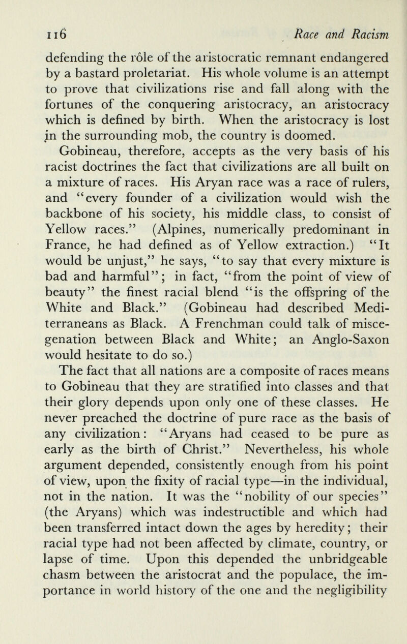 defending the role of the aristocratic remnant endangered by a bastard proletariat. His whole volume is an attempt to prove that civilizations rise and fall along with the fortunes of the conquering aristocracy, an aristocracy which is defined by birth. When the aristocracy is lost in the surrounding mob, the country is doomed. Gobineau, therefore, accepts as the very basis of his racist doctrines the fact that civilizations are all built on a mixture of races. His Aryan race was a race of rulers, and ‘ 4 every founder of a civilization would wish the backbone of his society, his middle class, to consist of Yellow races.” (Alpines, numerically predominant in France, he had defined as of Yellow extraction.) “It would be unjust,” he says, “to say that every mixture is bad and harmful”; in fact, “from the point of view of beauty” the finest racial blend “is the offspring of the White and Black.” (Gobineau had described Medi terraneans as Black. A Frenchman could talk of misce genation between Black and White; an Anglo-Saxon would hesitate to do so.) The fact that all nations are a composite of races means to Gobineau that they are stratified into classes and that their glory depends upon only one of these classes. He never preached the doctrine of pure race as the basis of any civilization: “Aryans had ceased to be pure as early as the birth of Christ.” Nevertheless, his whole argument depended, consistently enough from his point of view, upon the fixity of racial type—in the individual, not in the nation. It was the “nobility of our species” (the Aryans) which was indestructible and which had been transferred intact down the ages by heredity; their racial type had not been affected by climate, country, or lapse of time. Upon this depended the unbridgeable chasm between the aristocrat and the populace, the im portance in world history of the one and the negligibility