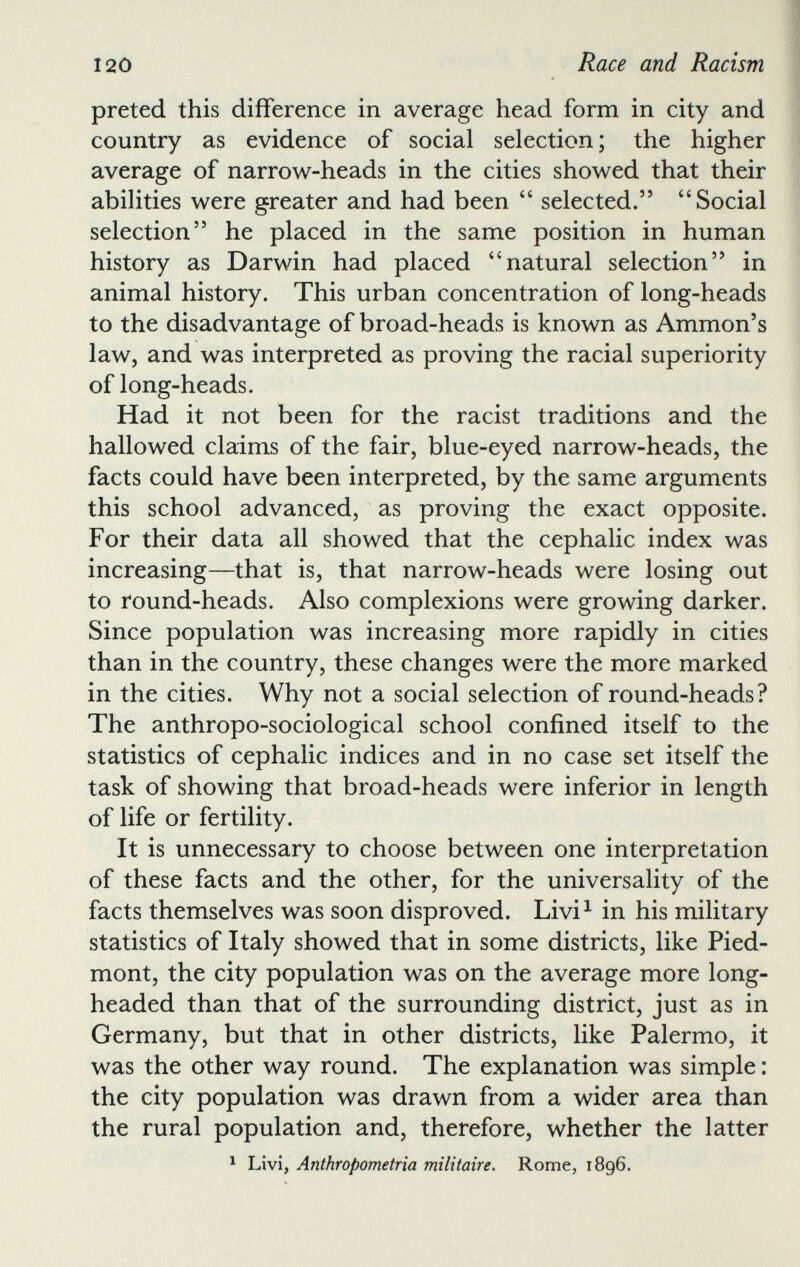 preted this difference in average head form in city and country as evidence of social selection; the higher average of narrow-heads in the cities showed that their abilities were greater and had been “ selected.” “ Social selection” he placed in the same position in human history as Darwin had placed “natural selection” in animal history. This urban concentration of long-heads to the disadvantage of broad-heads is known as Ammon’s law, and was interpreted as proving the racial superiority of long-heads. Had it not been for the racist traditions and the hallowed claims of the fair, blue-eyed narrow-heads, the facts could have been interpreted, by the same arguments this school advanced, as proving the exact opposite. For their data all showed that the cephalic index was increasing—that is, that narrow-heads were losing out to round-heads. Also complexions were growing darker. Since population was increasing more rapidly in cities than in the country, these changes were the more marked in the cities. Why not a social selection of round-heads? The anthropo-sociological school confined itself to the statistics of cephalic indices and in no case set itself the task of showing that broad-heads were inferior in length of life or fertility. It is unnecessary to choose between one interpretation of these facts and the other, for the universality of the facts themselves was soon disproved. Livi 1 in his military statistics of Italy showed that in some districts, like Pied mont, the city population was on the average more long headed than that of the surrounding district, just as in Germany, but that in other districts, like Palermo, it was the other way round. The explanation was simple: the city population was drawn from a wider area than the rural population and, therefore, whether the latter 1 Livi, Anthropometria militaire. Rome, 1896.