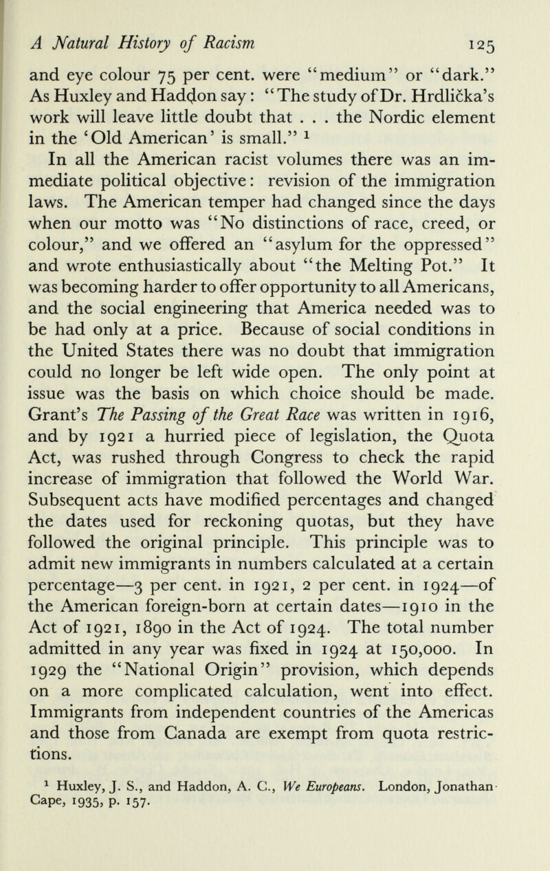 and eye colour 75 per cent, were “medium” or “dark.” As Huxley and Hadcjon say: “ The study of Dr. Hrdlicka’s work will leave little doubt that . . . the Nordic element in the ‘Old American 5 is small.” 1 In all the American racist volumes there was an im mediate political objective: revision of the immigration laws. The American temper had changed since the days when our motto was “No distinctions of race, creed, or colour,” and we offered an “asylum for the oppressed” and wrote enthusiastically about “the Melting Pot.” It was becoming harder to offer opportunity to all Americans, and the social engineering that America needed was to be had only at a price. Because of social conditions in the United States there was no doubt that immigration could no longer be left wide open. The only point at issue was the basis on which choice should be made. Grant’s The Passing of the Great Race was written in 1916, and by 1921 a hurried piece of legislation, the Quota Act, was rushed through Congress to check the rapid increase of immigration that followed the World War. Subsequent acts have modified percentages and changed the dates used for reckoning quotas, but they have followed the original principle. This principle was to admit new immigrants in numbers calculated at a certain percentage—3 per cent, in 1921, 2 per cent, in 1924—of the American foreign-born at certain dates—1910 in the Act of 1921, 1890 in the Act of 1924. The total number admitted in any year was fixed in 1924 at 150,000. In 1929 the “National Origin” provision, which depends on a more complicated calculation, went into effect. Immigrants from independent countries of the Americas and those from Canada are exempt from quota restric tions. 1 Huxley, J. S., and Haddon, A. C., We Europeans. London, Jonathan- Gape, !935> P- 157-